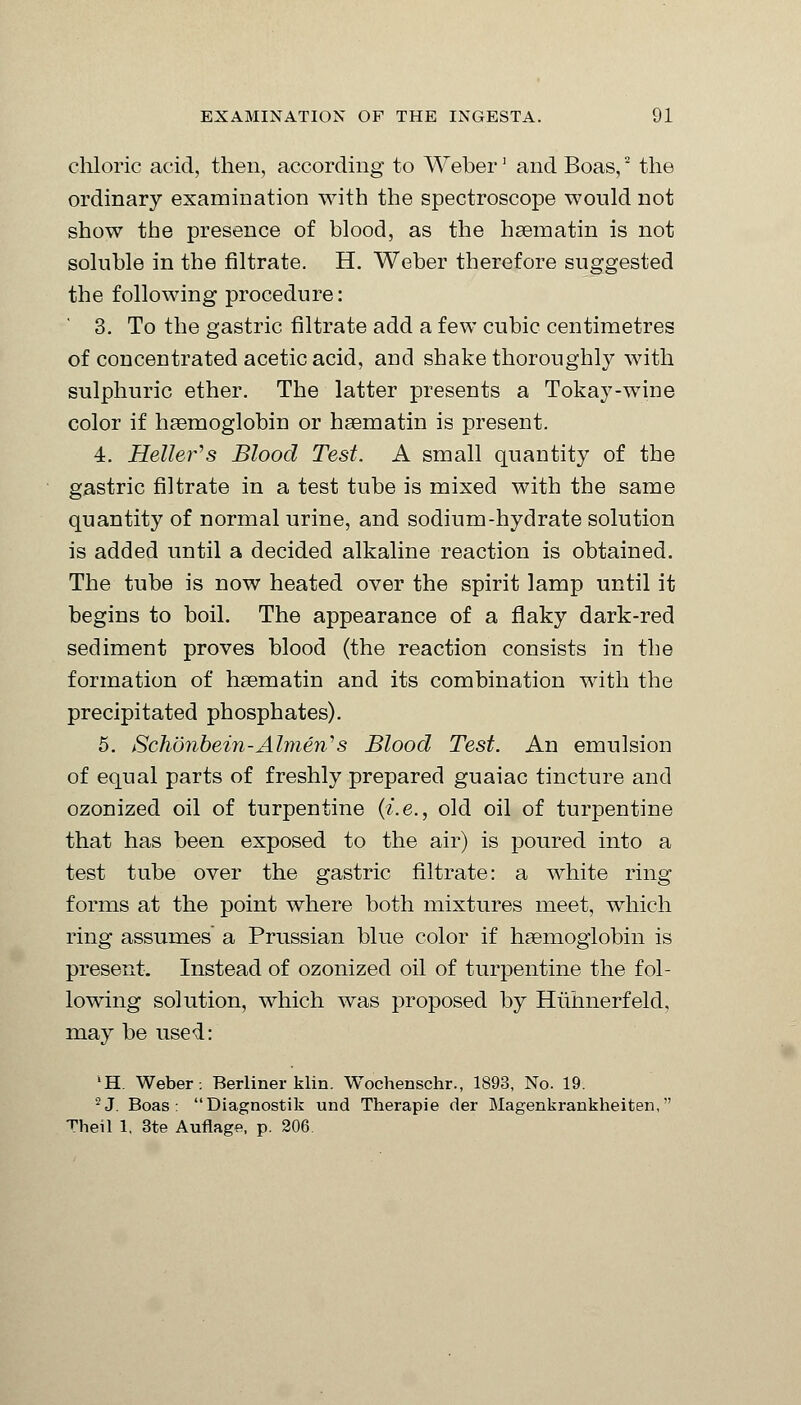 chloric acid, then, according to Weber' and Boas,2 the ordinary examination with the spectroscope would not show the presence of blood, as the haematin is not soluble in the nitrate. H. Weber therefore suggested the following procedure: 3. To the gastric filtrate add a few cubic centimetres of concentrated acetic acid, and shake thoroughly with sulphuric ether. The latter presents a Tokay-wine color if haemoglobin or haematin is present. 4. Heller's Blood Test. A small quantity of the gastric filtrate in a test tube is mixed with the same quantity of normal urine, and sodium-hydrate solution is added until a decided alkaline reaction is obtained. The tube is now heated over the spirit lamp until it begins to boil. The appearance of a flaky dark-red sediment proves blood (the reaction consists in the formation of haematin and its combination with the precipitated phosphates). 5. Schonbein-Almeri's Blood Test. An emulsion of equal parts of freshly prepared guaiac tincture and ozonized oil of turpentine (i.e., old oil of turpentine that has been exposed to the air) is poured into a test tube over the gastric filtrate: a white ring forms at the point where both mixtures meet, which ring assumes a Prussian blue color if haemoglobin is present. Instead of ozonized oil of turpentine the fol- lowing solution, which was proposed by Huhnerfeld, may be used: 'H. Weber. Berliner klin. Wochenschr., 1893, No. 19. 2J. Boas: Diagnostik und Therapie der Magenkrankheiten, Theil 1. 3te Auflage, p. 206.