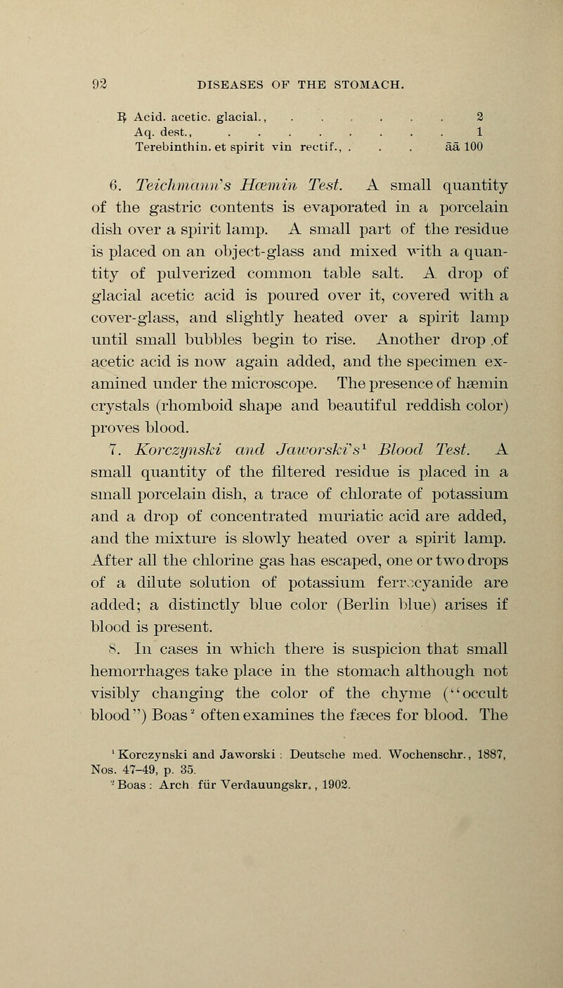 1$ Acid, acetic, glacial., ...... 2 Aq. desk, ........ 1 Terebinthin. et spirit vin rectif., . . . aa 100 6. Teichmhnn's Hcemin Test. A small quantity of the gastric contents is evaporated in a porcelain dish over a spirit lamp. A small part of the residue is placed on an object-glass and mixed with a quan- tity of pulverized common table salt. A. drop of glacial acetic acid is poured over it, covered with a cover-glass, and slightly heated over a spirit lamp until small bubbles begin to rise. Another drop .of acetic acid is now again added, and the specimen ex- amined under the microscope. The presence of hsemin crystals (rhomboid shape and beautiful reddish color) proves blood. 7. Korczynski and Jaworski's1 Blood Test. A small quantity of the filtered residue is placed in a small porcelain dish, a trace of chlorate of potassium and a drop of concentrated muriatic acid are added, and the mixture is slowly heated over a spirit lamp. After all the chlorine gas has escaped, one or two drops of a dilute solution of potassium ferrocyanide are added; a distinctly blue color (Berlin blue) arises if blood is present. 8. In cases in which there is suspicion that small hemorrhages take place in the stomach although not visibly changing the color of the chyme (occult blood) Boas'2 of ten examines the faeces for blood. The 1 Korczynski and Jaworski ; Deutsche med. Wochenschr., 1887, Nos. 47-49, p. 35. - Boas : Arch fur Verdauungskr,, 1902.