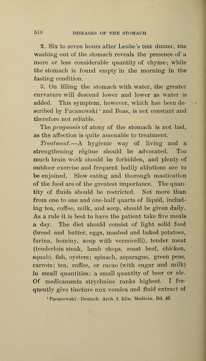 2. Six to seven hours after Leube's test dinner, the washing out of the stomach reveals the presence of a more or less considerable quantity of chyme; while the stomach is found empty in the morning in the fasting condition. 3. On filling the stomach with water, the greater curvature will descend lower and lower as water is added. This symptom, however, which has been de- scribed by Pacanowski' and Boas, is not constant and therefore not reliable. The prognosis of atony of the stomach is not bad, as the affection is quite amenable to treatment. Treatment.—A hygienic way of living and a strengthening regime should be advocated. Too much brain work should be forbidden, and plenty of outdoor exercise and frequent bodily ablutions are to be enjoined. Slow eating and thorough mastication of the food are of the greatest importance. The quan- tity of fluids should be restricted. Not more than from one to one and one-half quarts of liquid, includ- ing tea, coffee, milk, and soup, should be given daily. As a rule it is best to have the patient take five meals a day. The diet should consist of light solid food (bread and butter, eggs, mashed and baked potatoes, farina, hominy, soup with vermicelli), tender meat (tenderloin steak, lamb chops, roast beef, chicken, squab), fish, oysters; spinach, asparagus, green peas, carrots; tea, coffee, or cacao (with sugar and milk) in small quantities; a small quantity of beer or ale. Of medicaments strychnine ranks highest. I fre- quently give tincture mix vomica and fluid extract of •Pacanowski: Deutsch. Arch. f. kliu. Medicin. Bd. 40.