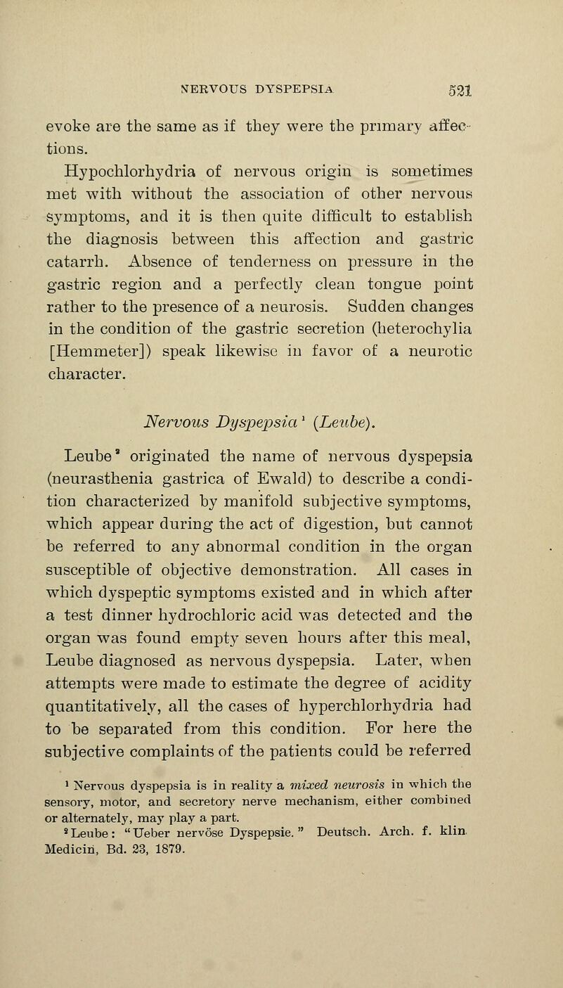 evoke are the same as if they were the primary affeo tions. Hypochlorhydria of nervous origin is sometimes met with without the association of other nervous symptoms, and it is then quite difficult to establish the diagnosis between this affection and gastric catarrh. Absence of tenderness on pressure in the gastric region and a perfectly clean tongue point rather to the presence of a neurosis. Sudden changes in the condition of the gastric secretion (heterochylia [Hemmeter]) speak likewise in favor of a neurotic character. Nervous Dyspepsial {Leube). Leube9 originated the name of nervous dyspepsia (neurasthenia gastrica of Ewald) to describe a condi- tion characterized by manifold subjective symptoms, which appear during the act of digestion, but cannot be referred to any abnormal condition in the organ susceptible of objective demonstration. All cases in which dyspeptic symptoms existed and in which after a test dinner hydrochloric acid was detected and the organ was found empty seven hours after this meal, Leube diagnosed as nervous dyspepsia. Later, when attempts were made to estimate the degree of acidity quantitatively, all the cases of hyperchlorhydria had to be separated from this condition. For here the subjective complaints of the patients could be referred 1 Nervous dyspepsia is in reality a mixed neurosis in which the sensory, motor, and secretory nerve mechanism, either combined or alternately, may play a part. sLeube: Ueber nervose Dyspepsie.  Deutsch. Arch. f. klin Medicih, Bd. 23, 1879.