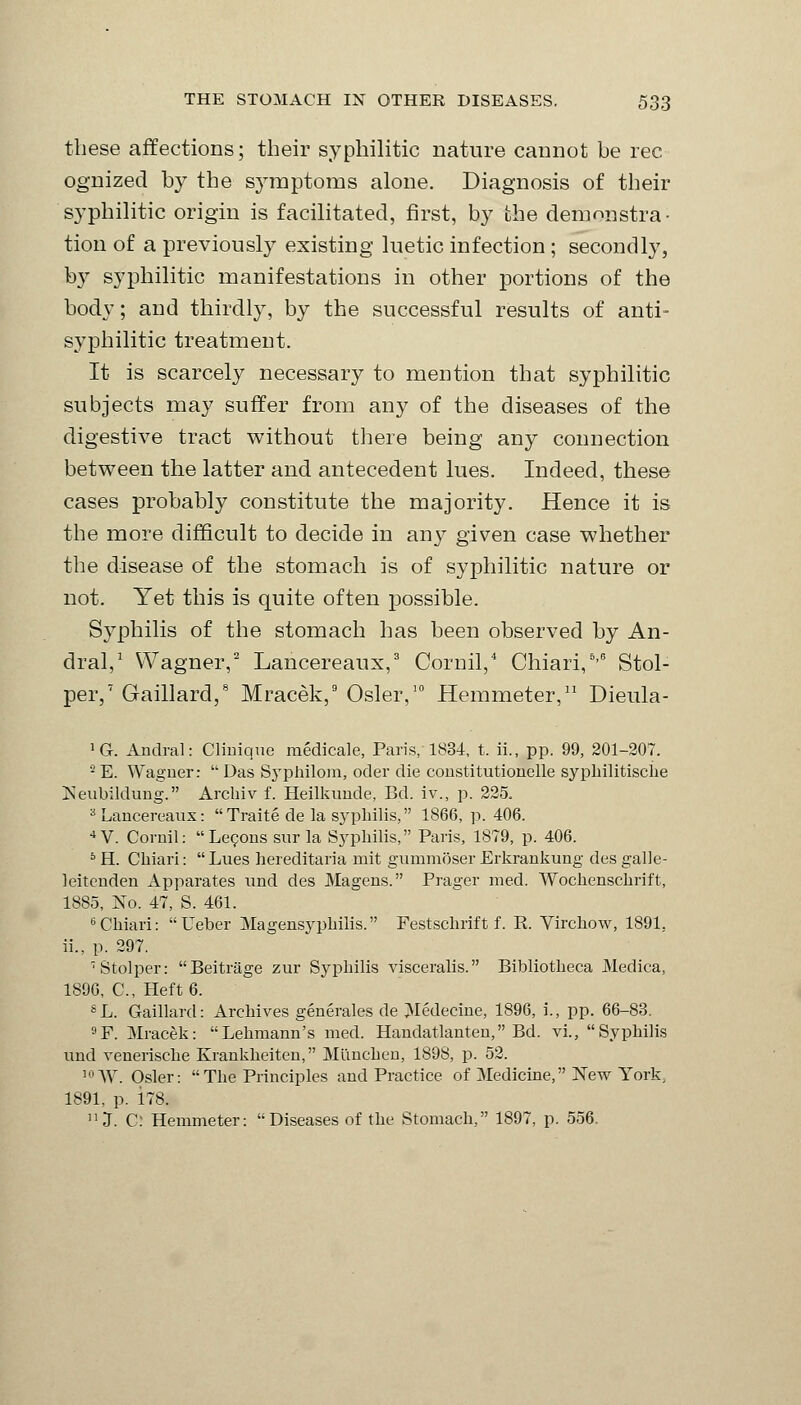 these affections; their syphilitic nature cannot be rec ognized by the symptoms alone. Diagnosis of their syphilitic origin is facilitated, first, by the demonstra- tion of a previously existing luetic infection ; secondly, by syphilitic manifestations in other portions of the body; and thirdly, by the successful results of anti- syphilitic treatment. It is scarcely necessary to mention that syphilitic subjects may suffer from any of the diseases of the digestive tract without there being any connection between the latter and antecedent lues. Indeed, these cases probably constitute the majority. Hence it is the more difficult to decide in any given case whether the disease of the stomach is of syphilitic nature or not. Yet this is quite often possible. Syphilis of the stomach has been observed by An- dral,1 Wagner,2 Lancereaux,3 Cornil,4 Chiari,6'6 Stol- per,7 Gaillard,8 Mracek,9 Osier,10 Hemmeter,11 Dieula- '6. Andral: Clinique medicale, Paris, 1834, t. ii., pp. 99, 201-207. 2 E. Wagner:  Das Syphilom, oder die constitutionelle syphilitische Neubildung. Arcliiv f. Heilkunde, Ed. iv., p. 225. s Lancereaux: Traite de la syphilis, 1866, p. 406. 4 V. Cornil:  Lecons sur la Syphilis, Paris, 1879, p. 406. 5 H. Chiari:  Lues hereditaria mit gummoser Erkrankung des galle- leitenden Apparates und des Magens. Prager med. Wochenschrift, 1885, No. 47, S. 461. 6 Chiari: Ueber Magensyphilis. Festschrift f. E. Virchow, 1891.. ii., p. 297. ■Stolper: Beitrage zur Syphilis visceralis. Bibliotheca Medica, 1896, C, Heft 6. SL. Gaillard: Archives generates de Medecine, 1896, i., pp. 66-83. 9F. Mracek: Lehmann's med. Handatlanten, Ed. vi., Syphilis und venerische Krankheiten, Miinchen, 1898, p. 52. 10 W. Osier: The Principles and Practice of Medicine, New York, 1891, p. 178. 11 J. C: Hemmeter: Diseases of the Stomach, 1897, p. 556.