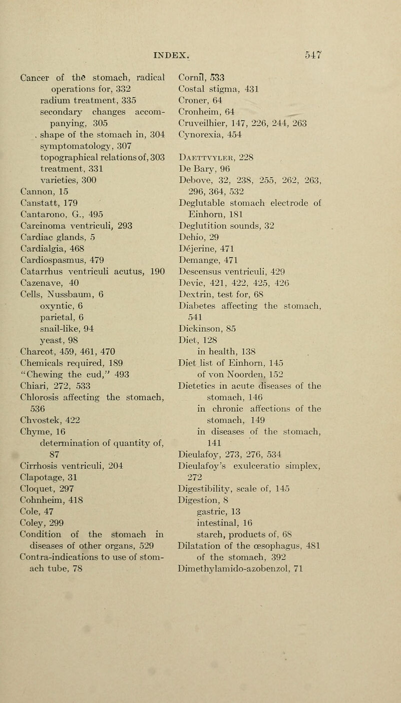 Cancer of the stomach, radical operations for, 332 radium treatment, 335 secondary changes accom- panying, 305 . shape of the stomach in, 304 symptomatology, 307 topographical relations of, 303 treatment, 331 varieties, 300 Cannon, 15 Canstatt, 179 Cantarono, G., 495 Carcinoma ventriculi, 293 Cardiac glands, 5 Cardialgia, 468 Cardiospasmus, 479 Catarrhus ventriculi acutus, 190 Cazenave, 40 Cells, Nussbaum, 6 oxyntic, 6 parietal, 6 snail-like, 94 yeast, 98 Charcot, 459, 461, 470 Chemicals required, 189 Chewing the cud/' 493 Chiari, 272, 533 Chlorosis affecting the stomach, 536 Chvostek, 422 Chyme, 16 determination of quantity of, 87 Cirrhosis ventriculi, 204 Clapotage, 31 Cloquet, 297 Cohnheim, 418 Cole, 47 Coley, 299 Condition of the stomach in diseases of other organs, 529 Contra-indications to use of stom- ach tube, 78 Cornfl, 533 Costal stigma, 431 Croner, 64 Cronheim, 64 Cruveilhier, 147, 226, 244, 263 Cynorexia, 454 Daettvyler, 228 De Bary, 96 Debove, 32, 238, 255, 262, 263, 296, 364, 532 Deglutable stomach electrode of Einhorn, 181 Deglutition sounds, 32 Dehio, 29 Dejerine, 471 Demange, 471 Descensus ventriculi, 429 Devic, 421, 422, 425, 426 Dextrin, test for, 68 Diabetes affecting the stomach, 541 Dickinson, 85 Diet, 128 in health, 138 Diet list of Einhorn, 145 of von Noorden, 152 Dietetics in acute diseases of the stomach, 146 in chronic affections of the stomach, 149 in diseases of the stomach, 141 Dieulafoy, 273, 276, 534 Dieulafoy's exulceratio simplex, 272 Digestibility, scale of, 145 Digestion, 8 gastric, 13 intestinal, 16 starch, products of, 68 Dilatation of the oesophagus, 481 of the stomach, 392 Dimethylamido-azobenzol, 71