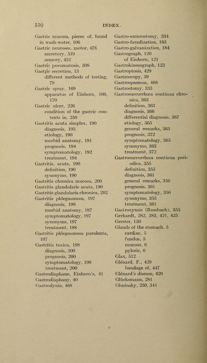 Gastric mucosa, pieces of, found in wash-water, 106 Gastric neuroses, motor, 478. secretory, 519 sensory, 452 Gastric pneumatosis, 508 Gastfic secretion, 13 different methods of testing, 79 Gastric spray, 169 apparatus of Einhorn, 169, 170 Gastric ulcer, 226 condition of the gastric con- tents in, 250 Gastritis acuta simplex, 190 diagnosis, 193 etiology, 190 morbid anatomy, 191 prognosis, 194 symptomatology, 192 treatment, 194 Gastritis, acute, 190 definition, 190 synonyms, 190 Gastritis chronica mucosa, 209 Gastritis glandularis acuta, 190 Gastritis glandularis chronica, 202 Gastritis phlegmonosa, 197 diagnosis, 198 morbid anatomy, 197 symptomatology, 197 synonyms, 197 treatment, 198 Gastritis phlegmonosa purulenta, 197 Gastritis toxica, 198 diagnosis, 200 prognosis, 200 symptomatology, 199 treatment, 200 Gastrodiaphane, Einhorn's, 41 Gastrodiaphany, 40 Gastrodynia, 468 Gastro-enterostomy, 334. Gastro-faradization, 183 Gastro-galvanization, 184 Gastrograph, 120 of Einhorn, 121 Gastrokinesograph, 123 Gastroptosis, 429 Gastroscopy, 39 Gastrospasmus, 468 Gastrostomy, 333 Gastrosuccorrhcea continua chro- nica, 363 definition, 363 diagnosis, 366 differential diagnosis, 367 etiology, 365 general remarks, 363 prognosis, 372 symptomatology, 365 synonyms, 363 treatment, 372 Gastrosuccorrhcea continua peri- odica, 355 definition, 355 diagnosis, 361 general remarks, 356 prognosis, 361 symptomatology, 356 synonyms, 355 treatment, 361 Gastroxynsis (Rossbach), 355 Gerhardt, 282, 283, 421, 425 Gerster, 150 Glands of the stomach, 5 cardiac, 5 fundus, 5 mucous, 6 pyloric, 6 Glax, 512 Glenard, F., 429 bandage of, 447 Glenard's disease, 429 Glucksmann, 281 Glusinsky, 250, 341