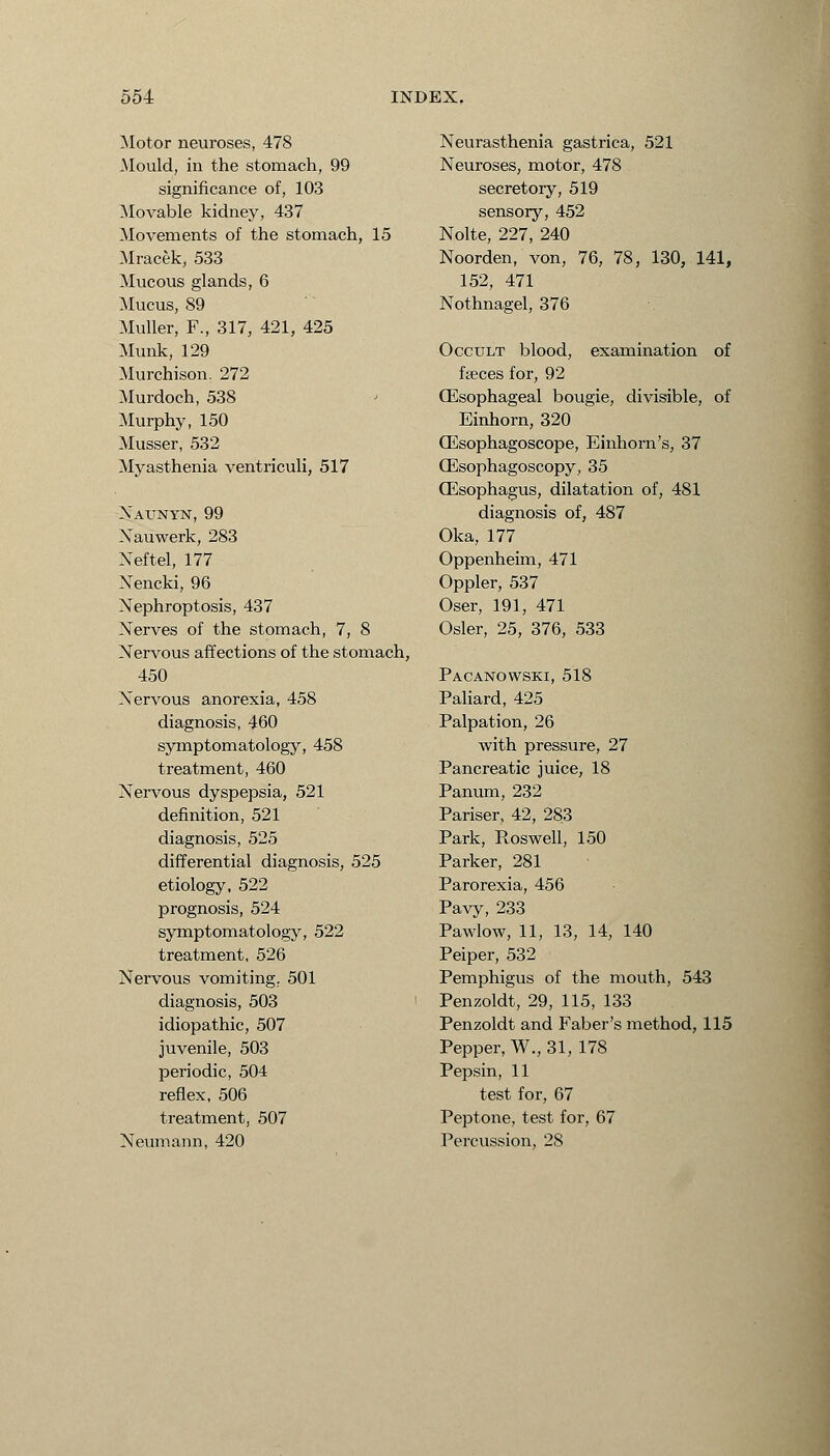 Motor neuroses, 478 Mould, in the stomach, 99 significance of, 103 Movable kidney, 437 Movements of the stomach, 15 Mracek, 533 Mucous glands, 6 Mucus, 89 Muller, F., 317, 421, 425 Munk, 129 Murchisom 272 Murdoch, 538 Murphy, 150 Musser, 532 Myasthenia ventriculi, 517 Xatjnyn, 99 Nauwerk, 283 Neftel, 177 Nencki, 96 Nephroptosis, 437 Nerves of the stomach, 7, 8 Nervous affections of the stomach, 450 Nervous anorexia, 458 diagnosis, 460 symptomatology, 458 treatment, 460 Nervous dyspepsia, 521 definition, 521 diagnosis, 525 differential diagnosis, 525 etiology, 522 prognosis, 524 symptomatology, 522 treatment, 526 Nervous vomiting. 501 diagnosis, 503 idiopathic, 507 juvenile, 503 periodic, 504 reflex, 506 treatment, 507 Neumann, 420 Neurasthenia gastrica, 521 Neuroses, motor, 478 secretory, 519 sensory, 452 Nolte, 227, 240 Noorden, von, 76, 78, 130, 141, 152, 471 Nothnagel, 376 Occult blood, examination of faeces for, 92 (Esophageal bougie, divisible, of Einhorn, 320 (Esophagoscope, Einhorn's, 37 (Esophagoscopy, 35 (Esophagus, dilatation of, 481 diagnosis of, 487 Oka, 177 Oppenheim, 471 Oppler, 537 Oser, 191, 471 Osier, 25, 376, 533 Pacanowski, 518 Paliard, 425 Palpation, 26 with pressure, 27 Pancreatic juice, 18 Panum, 232 Pariser, 42, 283 Park, Roswell, 150 Parker, 281 Parorexia, 456 Pavy, 233 Pawlow, 11, 13, 14, 140 Peiper, 532 Pemphigus of the mouth, 543 Penzoldt, 29, 115, 133 Penzoldt and Faber's method, 115 Pepper, W., 31, 178 Pepsin, 11 test for, 67 Peptone, test for, 67 Percussion, 28