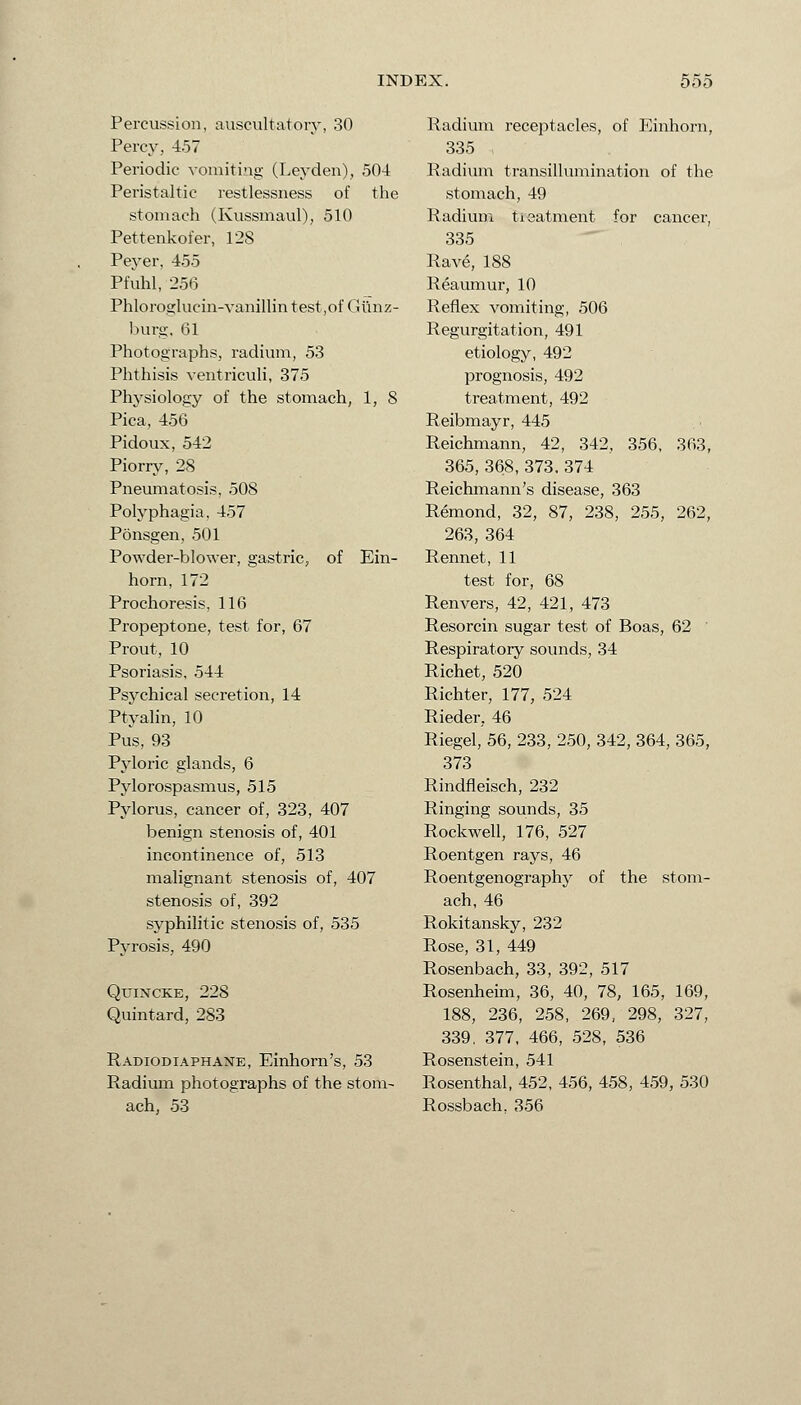 Percussion, auscultatory, 30 Percy, 457 Periodic vomiting (Leyden), 504 Peristaltic restlessness of the stomach (Kussmaul), 510 Pettenkofer, 128 Peyer, 455 Pfuhl, 256 Phloroglucin-vanillin test,of Gunz- burg, 61 Photographs, radium, 53 Phthisis ventriculi, 375 Physiology of the stomach, 1, 8 Pica, 456 Pidoux, 542 Piorry, 28 Pneumatosis, 508 Polyphagia, 457 Ponsgen, 501 Powder-blower, gastric, of Ein- horn, 172 Prochoresis, 116 Propeptone, test for, 67 Prout, 10 Psoriasis, 544 Psychical secretion, 14 Ptyalin, 10 Pus, 93 Pyloric glands, 6 Pylorospasmus, 515 Pylorus, cancer of, 323, 407 benign stenosis of, 401 incontinence of, 513 malignant stenosis of, 407 stenosis of, 392 syphilitic stenosis of, 535 Pyrosis, 490 Quincke, 228 Quintard, 283 Radiodiaphane, Einhorn's, 53 Radium photographs of the stom- ach, 53 Radium receptacles, of Einhorn, 335 Radium transillumination of the stomach, 49 Radium treatment for cancer, 335 Rave, 188 Reaumur, 10 Reflex vomiting, 506 Regurgitation, 491 etiology, 492 prognosis, 492 treatment, 492 Reibmayr, 445 Reichmann, 42, 342, 356, 363, 365, 368, 373.374 Reichmann's disease, 363 Remond, 32, 87, 238, 255, 262, 263, 364 Rennet, 11 test for, 68 Renvers, 42, 421, 473 Resorcin sugar test of Boas, 62 Respiratory sounds, 34 Richet, 520 Richter, 177, 524 Rieder, 46 Riegel, 56, 233, 250, 342, 364, 365, 373 Rindfleisch, 232 Ringing sounds, 35 Rockwell, 176, 527 Roentgen rays, 46 Roentgenography of the stom- ach, 46 Rokitansky, 232 Rose, 31, 449 Rosenbach, 33, 392, 517 Rosenheim, 36, 40, 78, 165, 169, 188, 236, 258, 269, 298, 327, 339. 377, 466, 528, 536 Rosenstein, 541 Rosenthal, 452, 456, 458, 459, 530 Rossbach. 356