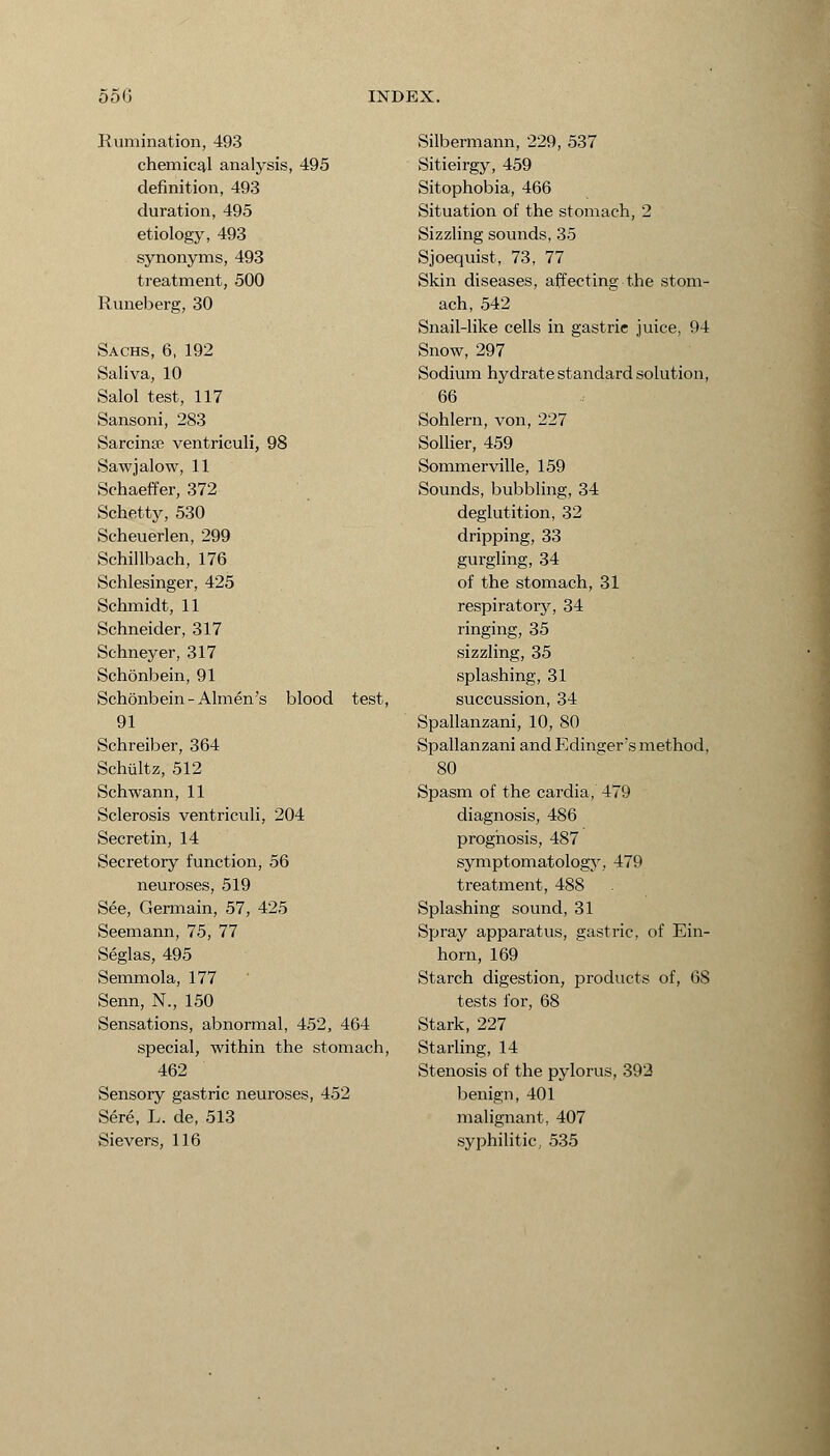 Rumination, 493 chemical analysis, 495 definition, 493 duration, 495 etiology, 493 synonyms, 493 treatment, 500 Runeberg, 30 Sachs, 6, 192 Saliva, 10 Salol test, 117 Sansoni, 283 Sarcina ventriculi, 98 Saw j alow, 11 Schaeffer, 372 Schetty, 530 Scheuerlen, 299 Schillbach, 176 Schlesinger, 425 Schmidt, 11 Schneider, 317 Schneyer, 317 Schonbein, 91 Schonbein-Almen's blood test, 91 Schreiber, 364 Schiiltz, 512 Schwann, 11 Sclerosis ventriculi, 204 Secretin, 14 Secretory function, 56 neuroses, 519 See, Germain, 57, 425 Seemann, 75, 77 Seglas, 495 Semmola, 177 Senn, N., 150 Sensations, abnormal, 452, 464 special, within the stomach, 462 Sensory gastric neuroses, 452 Sere, L. de, 513 Sievers, 116 Silbermann, 229, 537 Sitieirgy, 459 Sitophobia, 466 Situation of the stomach, 2 Sizzling sounds, 35 Sjoequist, 73, 77 Skin diseases, affecting the stom- ach, 542 Snaiblike cells in gastrie juice, 94 Snow, 297 Sodium hydrate standard solution, 66 Sohlern, von, 227 Sollier, 459 Sommerville, 159 Sounds, bubbling, 34 deglutition, 32 dripping, 33 gurgling, 34 of the stomach, 31 respiratory, 34 ringing, 35 sizzling, 35 splashing, 31 succussion, 34 Spallanzani, 10, 80 Spallanzani and Edinger's method, 80 Spasm of the cardia, 479 diagnosis, 486 prognosis, 487 symptomatology, 479 treatment, 488 Splashing sound, 31 Spray apparatus, gastric, of Ein- horn, 169 Starch digestion, products of, 68 tests for, 68 Stark, 227 Starling, 14 Stenosis of the pylorus, 393 benign, 401 malignant, 407 syphilitic, 535