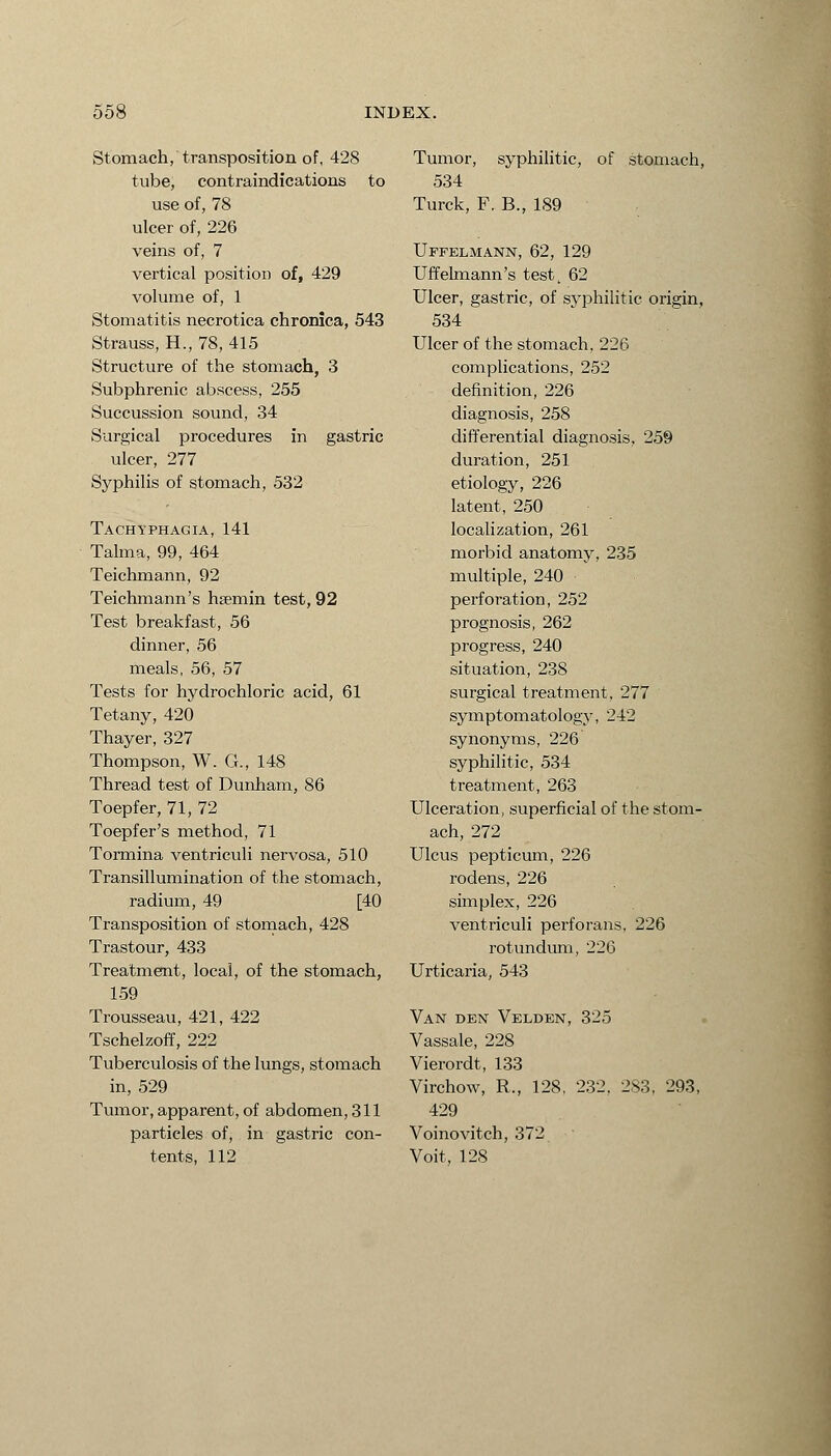 Stomach, transposition of, 428 tube, contraindications to use of, 78 ulcer of, 226 veins of, 7 vertical position of, 429 volume of, 1 Stomatitis necrotica chronica, 543 Strauss, H., 78, 415 Structure of the stomach, 3 Subphrenic abscess, 255 Succussion sound, 34 Surgical procedures in gastric ulcer, 277 Syphilis of stomach, 532 Tachyphagia, 141 Talma, 99, 464 Teichmann, 92 Teichmann's hsemin test, 92 Test breakfast, 56 dinner, 56 meals, 56, 57 Tests for hydrochloric acid, 61 Tetany, 420 Thayer, 327 Thompson, W. G., 148 Thread test of Dunham, 86 Toepfer, 71, 72 Toepfer's method, 71 Tormina ventriculi nervosa, 510 Transillumination of the stomach, radium, 49 [40 Transposition of stomach, 428 Trastour, 433 Treatment, local, of the stomach, 159 Trousseau, 421, 422 Tschelzoff, 222 Tuberculosis of the lungs, stomach in, 529 Tumor, apparent, of abdomen, 311 particles of, in gastric con- tents, 112 Tumor, syphilitic, of stomach, 534 Turck, F, B., 189 Uffelmann, 62, 129 Uffelmann's test, 62 Ulcer, gastric, of syphilitic origin, 534 Ulcer of the stomach, 226 complications, 252 definition, 226 diagnosis, 258 differential diagnosis, 259 duration, 251 etiology, 226 latent, 250 localization, 261 morbid anatomy, 235 multiple, 240 perforation, 252 prognosis, 262 progress, 240 situation, 238 surgical treatment, 277 symptomatology, 242 synonyms, 226 syphilitic, 534 treatment, 263 Ulceration, superficial of the stom- ach, 272 Ulcus pepticum, 226 rodens, 226 simplex, 226 ventriculi perforans, 226 rotundum, 226 Urticaria, 543 Van den Velden, 325 Vassale, 228 Vierordt, 133 Virchow, R., 128, 232. 283, 293, 429 Voinovitch, 372 Voit, 128