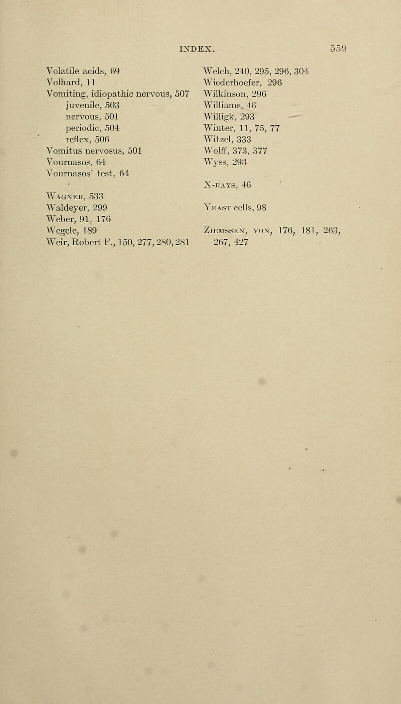 Volatile acids, 69 Volhard, 11 Vomiting, idiopathic nervous, 507 juvenile, 503 nervous, 501 periodic, 504 reflex, 506 Vomitus nervosus, 501 Vournasos, 6-4 Vournasos' test, 64 Wagner, 533 Waldeyer, 299 Weber, 91, 176 Wegele, 189 Weir, Robert F., 150, 277,280,281 Welch, 240, 295, 296, 304 Wiederhoefer, 296 Wilkinson, 296 Williams, 4G Willigk, 293 Winter, 11, 75, 77 Witzel, 333 Wolff, 373, 377 Wyss, 293 X-RAYS, 46 Yeast cells, 98 Ziemssen, von, 176, 181, 263, 267, 427