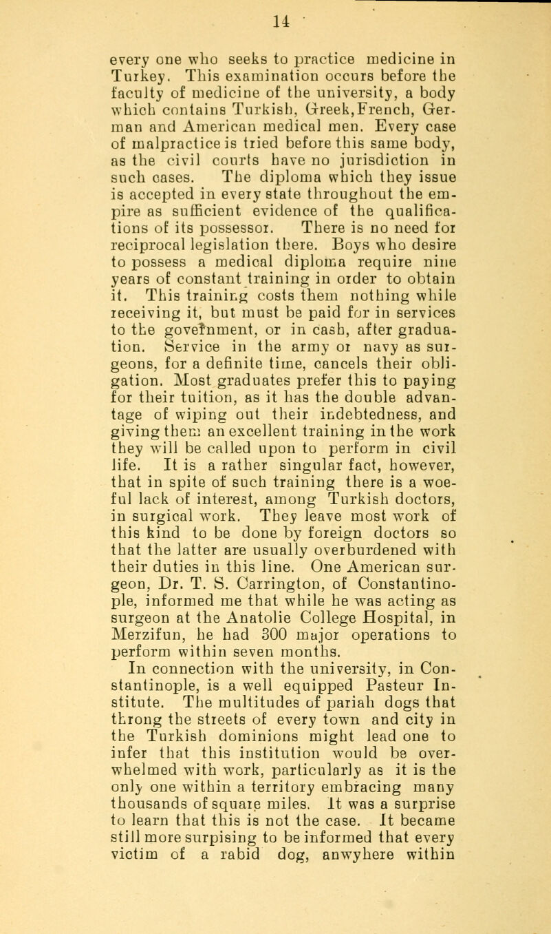 every one who seeks to practice medicine in Turkey. This examination occurs before the faculty of medicine of the university, a body which contains Turkish, Greek,French, Ger- man and American medical men. Every case of malpractice is tried before this same body, as the civil courts have no jurisdiction in such cases. The diploma which they issue is accepted in every state throughout the em- pire as sufficient evidence of the qualifica- tions of its possessor. There is no need lor reciprocal legislation there. Boys who desire to possess a medical diploma require nine years of constant training in order to obtain it. This training costs them nothing while receiving it, but must be paid for in services to the government, or in cash, after gradua- tion. Service in the army or navy as sur- geons, for a definite time, cancels their obli- gation. Most graduates prefer this to paying for their tuition, as it has the double advan- tage of wiping out their indebtedness, and giving them an excellent training in the work they will be called upon to perform in civil life. It is a rather singular fact, however, that in spite of such training there is a woe- ful lack of interest, among Turkish doctors, in surgical work. They leave most work of this kind to be done by foreign doctors so that the latter are usually overburdened with their duties in this line. One American sur- geon, Dr. T. S. Carrington, of Constantino- ple, informed me that while he was acting as surgeon at the Anatolie College Hospital, in Merzifun, he had 300 major operations to perform within seven months. In connection with the university, in Con- stantinople, is a well equipped Pasteur In- stitute. The multitudes of pariah dogs that throng the streets of every town and city in the Turkish dominions might lead one to infer that this institution would be over- whelmed with work, particularly as it is the only one within a territory embracing many thousands of square miles. It was a surprise to learn that this is not the case. It became still more surpising to be informed that every victim of a rabid dog, anwyhere within