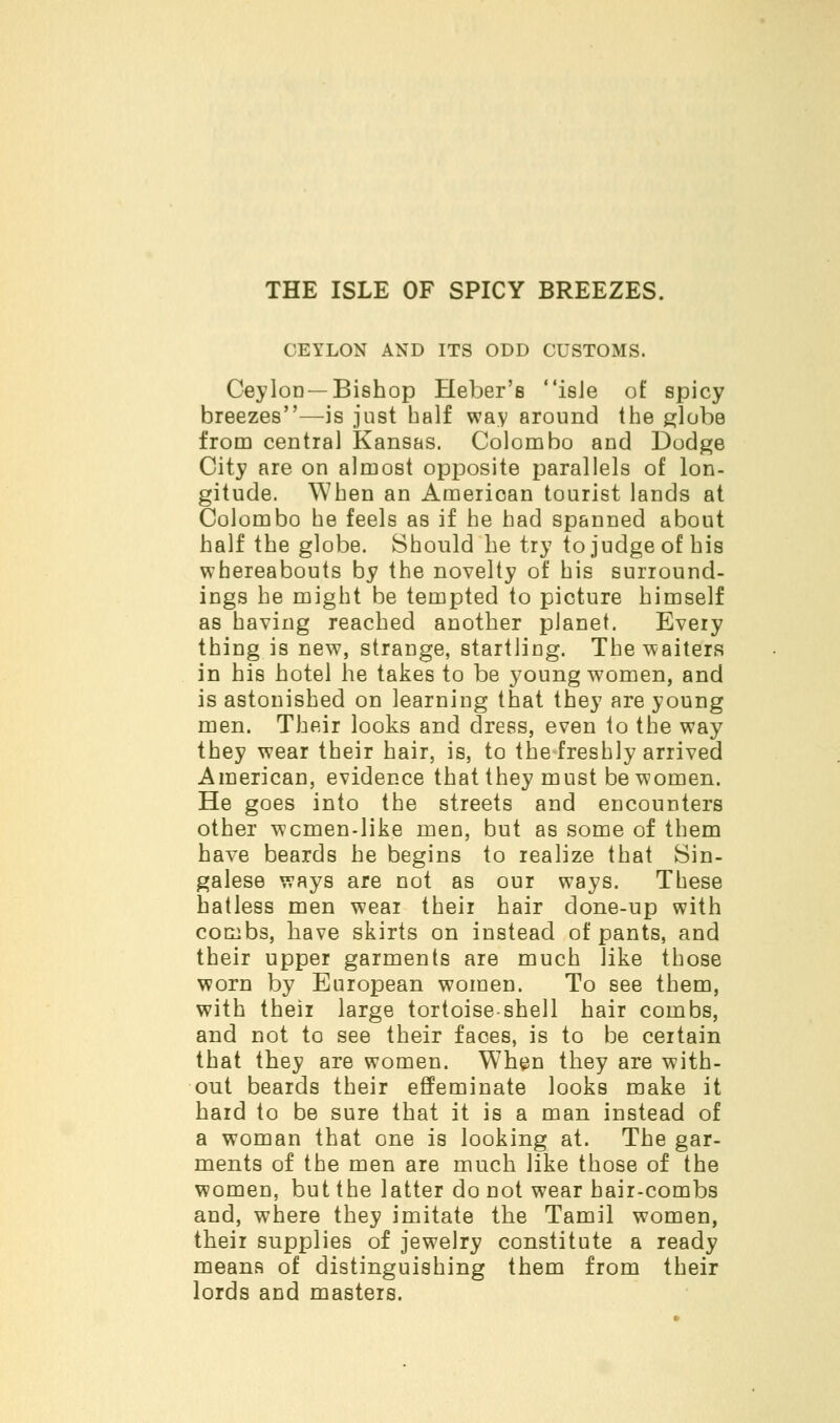 THE ISLE OF SPICY BREEZES. CEYLON AND ITS ODD CUSTOMS. Ceylon—Bishop Heber's isie of spicy breezes—is just half way around the globe from central Kansas. Colombo and Dodge City are on almost opposite parallels of lon- gitude. When an Amerioan tourist lands at Colombo he feels as if he had spanned about half the globe. Should he try to judge of his whereabouts by the novelty of his surround- ings he might be tempted to picture himself as having reached another planet. Every thing is new, strange, startling. The waiters in his hotel he takes to be young women, and is astonished on learning that they are young men. Their looks and dress, even to the way they wear their hair, is, to the freshly arrived American, evidence that they must be women. He goes into the streets and encounters other wcmen-like men, but as some of them have beards he begins to realize that Sin- galese ways are not as our ways. These hatless men wear their hair done-up with combs, have skirts on instead of pants, and their upper garments are much like those worn by European women. To see them, with their large tortoise-shell hair combs, and not to see their faces, is to be certain that they are women. When they are with- out beards their effeminate looks make it hard to be sure that it is a man instead of a woman that one is looking at. The gar- ments of the men are much like those of the women, but the latter do not wear hair-combs and, where they imitate the Tamil women, their supplies of jewelry constitute a ready means of distinguishing them from their lords and masters.