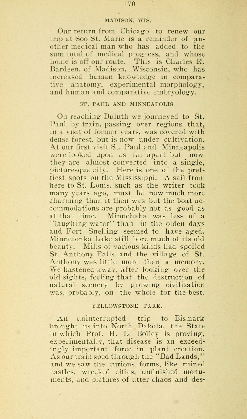 MADISON, WIS. Our return from Chicago to renew our trip at Soo St. Marie is a reminder of an- other medical man who has added to the sum total of medical progress, and whose home is off our route. This is Charles R. Bardeen, of Madison, Wisconsin, who has increased human knowledge in compara- tive anatomy, experimental morphology, and human and comparative embryology. ST. PAUL AND MINNEAPOLIS On reaching Duluth we journeyed to St. Paul by train, passing- over regions that, in a visit of former years, was covered with dense forest, but is now under cultivation. At our first visit St. Paul and Minneapolis were looked upon as far apart but now they are almost converted into a single, picturesque city. Here is one of the pret- tiest spots on the Mississippi. A sail from here to St. Louis, such as the writer took many 3-ears ag-o, must be now much more charming- than it then was but the boat ac- commodations are probabl}T not as g-ood as at that time. Minnehaha was less of a laughing water than in the olden days and Fort Snelling- seemed to have aged. Minnetonka Lake still bore much of its old beaut}T. Mills of various kinds had spoiled St. Anthony Palls and the village of St. Anthony was little more than a memor}7. We hastened away, after looking- over the old sights, feeling- that the destruction of natural scenery by growing- civilization was, probably, on the whole for the best. YELLOWSTONE PARK. An uninterrupted trip to Bismark broug-ht us into North Dakota, the State in which Prof. H. L. Bolle}7 is proving-, experimental^7, that disease is an exceed- ing^ important force in plant creation. As our train sped through the Bad Lands,'' and we saw the curious forms, like ruined castles, wrecked cities, unfinished monu- ments, and pictures of utter chaos and des-