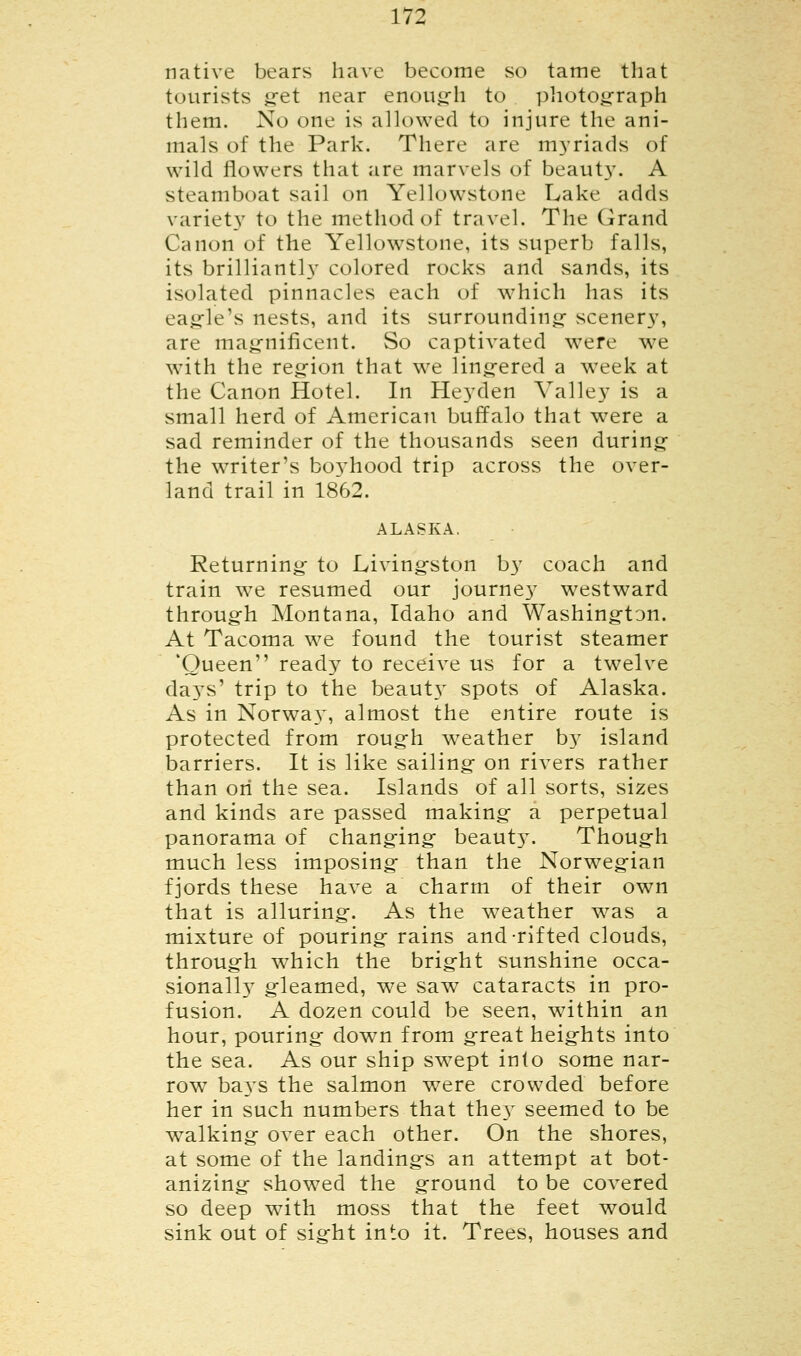 native bears have become so tame that tourists get near enough to photograph them. No one is allowed to injure the ani- mals of the Park. There are myriads of wild flowers that are marvels of beauty. A steamboat sail on Yellowstone Lake adds variety to the method of travel. The Grand Canon of the Yellowstone, its superb falls, its brilliantly colored rocks and sands, its isolated pinnacles each of which has its eagle's nests, and its surrounding scenery, are magnificent. So captivated were we with the region that we lingered a week at the Canon Hotel. In Heyden Valley is a small herd of American buffalo that were a sad reminder of the thousands seen during the writer's bo3Thood trip across the over- land trail in 1862. ALASKA. Returning to Livingston by coach and train we resumed our journey westward through Montana, Idaho and Washington. At Tacoma we found the tourist steamer 'Queen ready to receive us for a twelve days' trip to the beauty spots of Alaska. As in Norway, almost the entire route is protected from rough weather by island barriers. It is like sailing on rivers rather than on the sea. Islands of all sorts, sizes and kinds are passed making a perpetual panorama of changing beauty. Though much less imposing than the Norwegian fjords these have a charm of their own that is alluring. As the weather wras a mixture of pouring rains and-rifted clouds, through which the bright sunshine occa- sionally gleamed, we saw cataracts in pro- fusion. A dozen could be seen, w7ithin an hour, pouring down from great heights into the sea. As our ship sw7ept into some nar- row ba}TS the salmon were crowded before her in such numbers that the}^ seemed to be walking over each other. On the shores, at some of the landings an attempt at bot- anizing showed the ground to be covered so deep with moss that the feet would sink out of sight into it. Trees, houses and