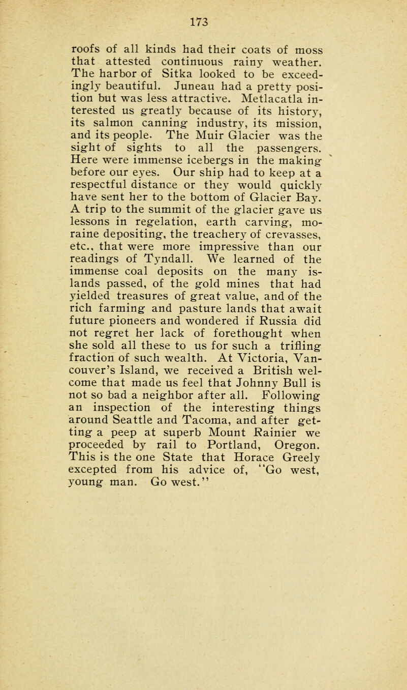 roofs of all kinds had their coats of moss that attested continuous rainy weather. The harbor of Sitka looked to be exceed- ingly beautiful. Juneau had a pretty posi- tion but was less attractive. Metlacatla in- terested us greats because of its history, its salmon canning- industry, its mission, and its people. The Muir Glacier was the sight of sights to all the passengers. Here were immense icebergs in the making before our eyes. Our ship had to keep at a respectful distance or they would quickly have sent her to the bottom of Glacier Bay. A trip to the summit of the glacier gave us lessons in regelation, earth carving-, mo- raine depositing-, the treachery of crevasses, etc., that were more impressive than our reading-s of T}^ndall. We learned of the immense coal deposits on the many is- lands passed, of the g-old mines that had yielded treasures of great value, and of the rich farming- and pasture lands that await future pioneers and wondered if Russia did not regret her lack of forethoug-ht when she sold all these to us for such a trifling- fraction of such wealth. At Victoria, Van- couver's Island, we received a British wel- come that made us feel that Johnny Bull is not so bad a neig-hbor after all. Following an inspection of the interesting- things around Seattle and Tacoma, and after get- ting a peep at superb Mount Rainier we proceeded by rail to Portland, Oregon. This is the one State that Horace Greely excepted from his advice of, Go west, young man. Go west.
