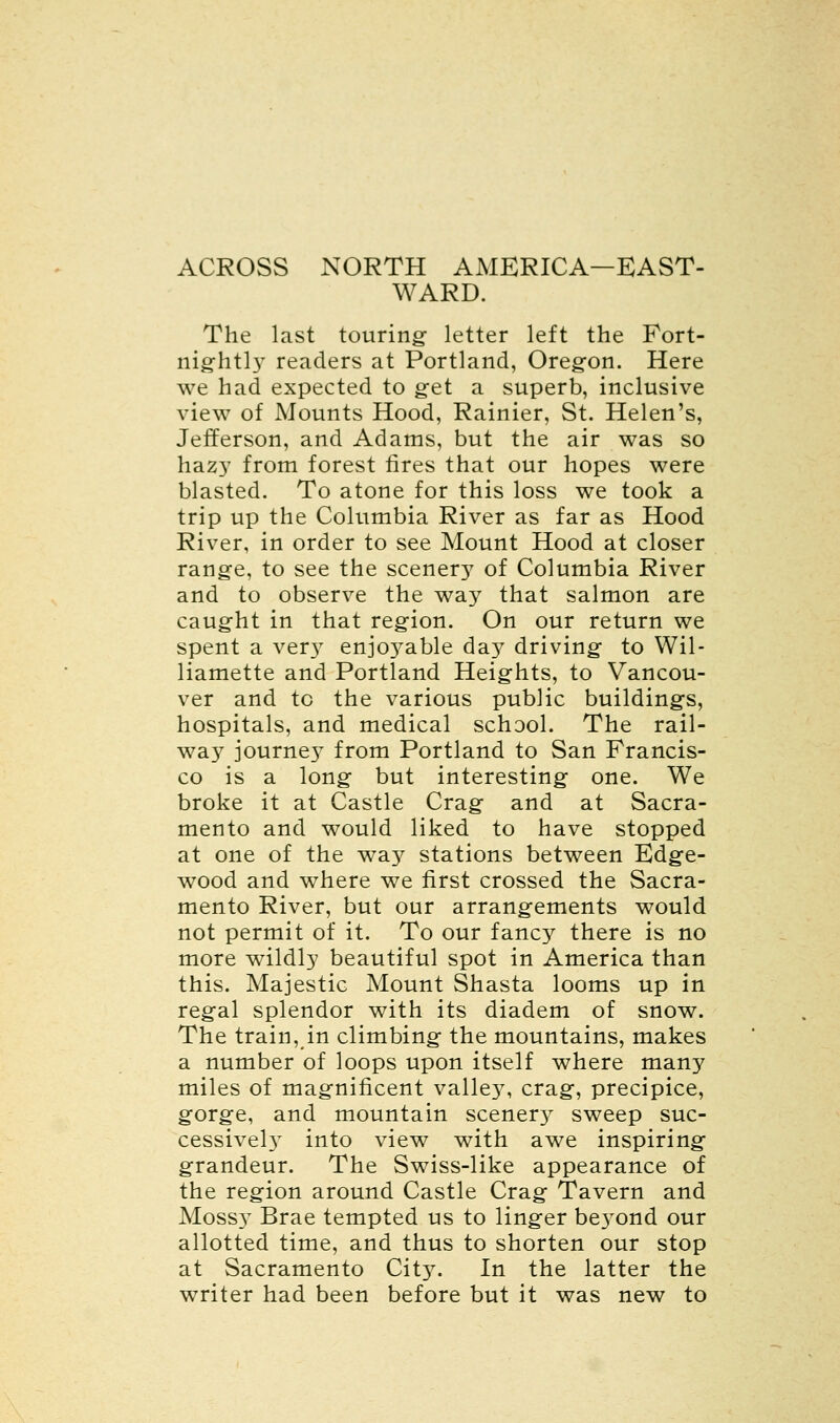 ACROSS NORTH AMERICA—EAST- WARD. The last touring- letter left the Fort- nightly readers at Portland, Oregon. Here we had expected to get a superb, inclusive view of Mounts Hood, Rainier, St. Helen's, Jefferson, and Adams, but the air was so hazy from forest fires that our hopes were blasted. To atone for this loss we took a trip up the Columbia River as far as Hood River, in order to see Mount Hood at closer range, to see the scenery of Columbia River and to observe the way that salmon are caught in that region. On our return we spent a ver}7 enjo37able day driving to Wil- liamette and Portland Heights, to Vancou- ver and to the various public building's, hospitals, and medical school. The rail- way journey from Portland to San Francis- co is a long1 but interesting one. We broke it at Castle Crag and at Sacra- mento and would liked to have stopped at one of the way stations between Edge- wood and where we first crossed the Sacra- mento River, but our arrangements would not permit of it. To our fancy there is no more wildly beautiful spot in America than this. Majestic Mount Shasta looms up in regal splendor with its diadem of snow. The train, in climbing the mountains, makes a number of loops upon itself where many miles of magnificent valley, crag, precipice, gorge, and mountain scenery sweep suc- cessive^ into view with awe inspiring grandeur. The Swiss-like appearance of the region around Castle Crag Tavern and Moss}^ Brae tempted us to linger be}Tond our allotted time, and thus to shorten our stop at Sacramento City. In the latter the writer had been before but it was new to