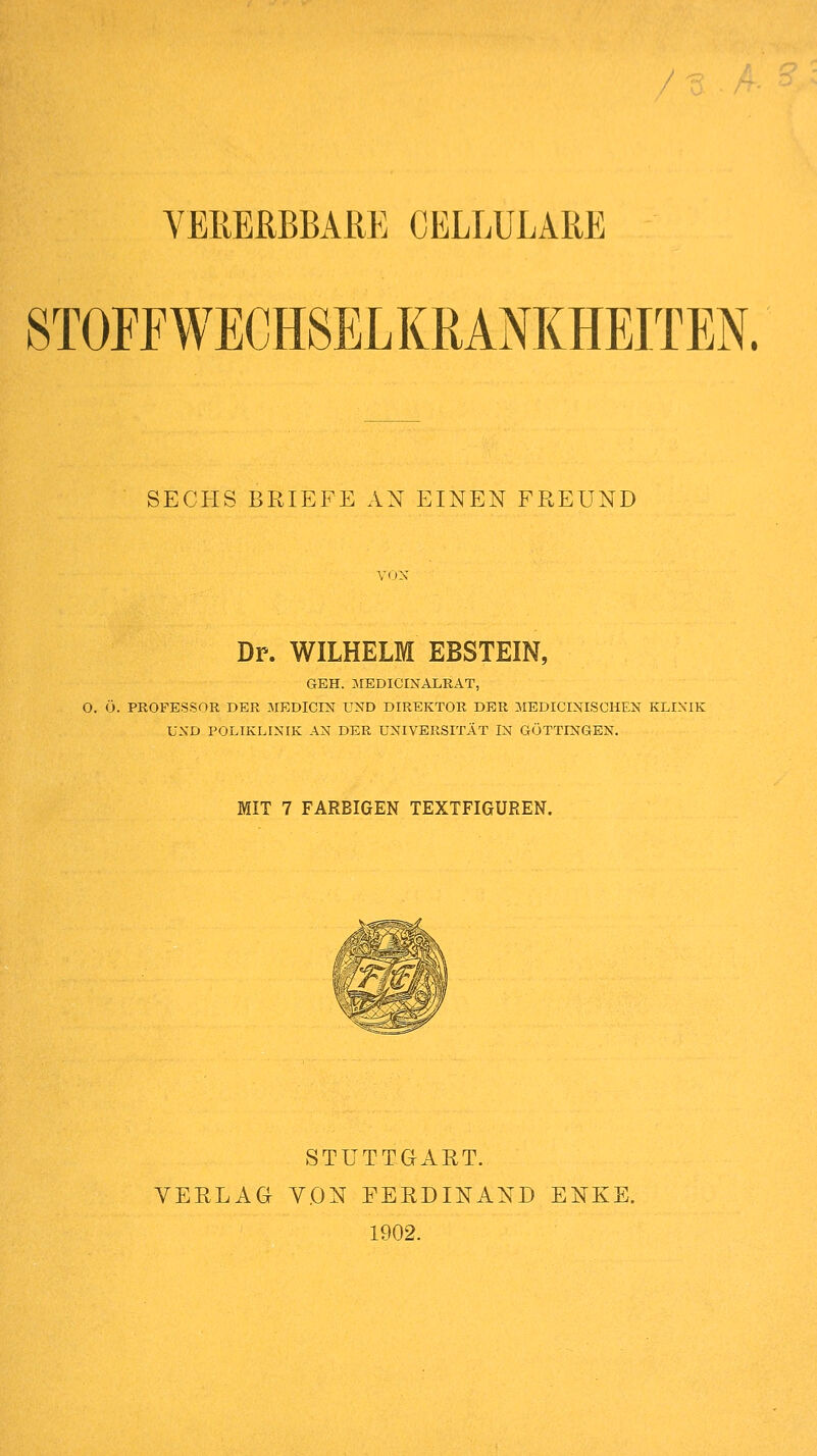 STOFFWECHSELKRANKHEITEN. SECHS BRIEFE AN EINEN FREUND VmX Dr. WILHELM EBSTEIN, GEH. MEDICINALRAT, O. 0. PROFESSOR DER 5IEDICIN UND DIREKTOR DER 3IEDICINISCHEN KLIXIK UND POLIKLINIK AN DER UNIVERSITÄT IN GÖTTINGEN. MIT 7 FARBIGEN TEXTFIGUREN. STUTTGART. VERLAG VON FERDINAND ENKE. 1902.