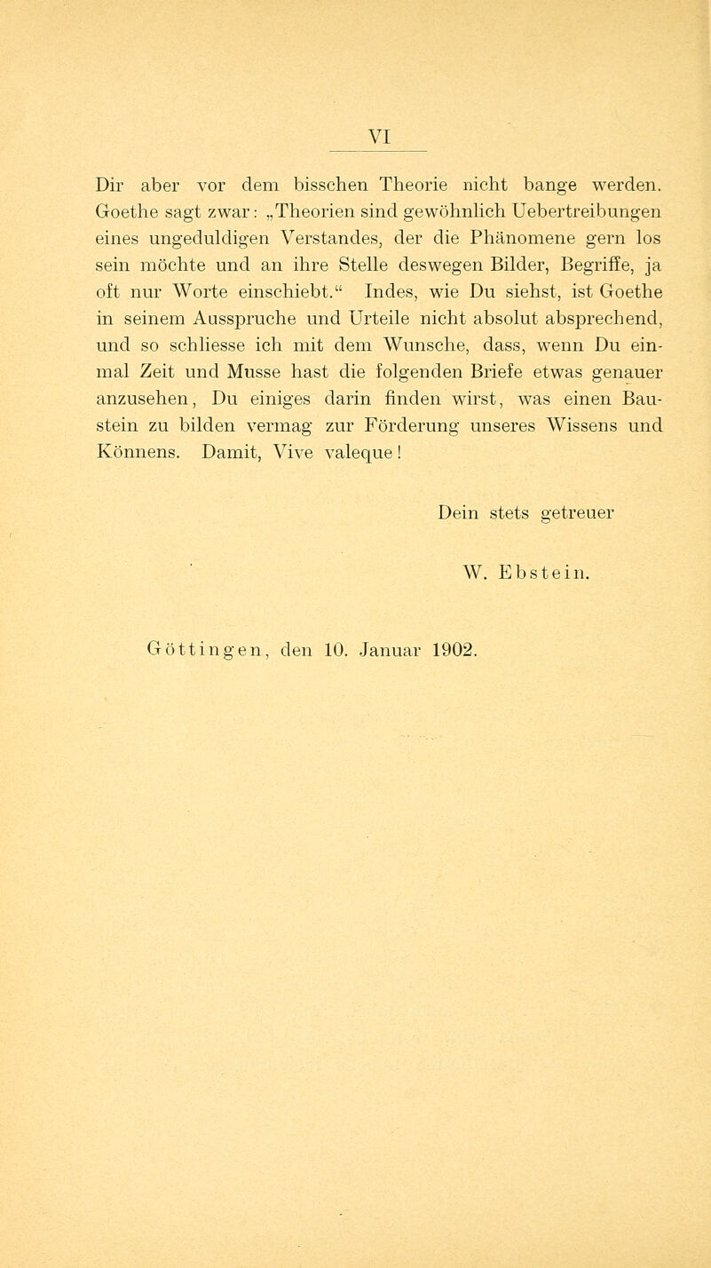 _yi Dir aber vor dem bisschen Theorie nicht bange werden. Goethe sagt zwar: „Theorien sind gewöhnlich Uebertreibungen eines ungeduldigen Verstandes, der die Phänomene gern los sein möchte und an ihre Stelle deswegen Bilder, Begriffe, ja oft nur Worte einschiebt. Indes, wie Du siehst, ist Goethe in seinem Aasspruche und Urteile nicht absolut absprechend, und so schliesse ich mit dem Wunsche, dass, wenn Du ein- mal Zeit und Müsse hast die folgenden Briefe etwas genauer anzusehen, Du einiges darin finden wirst, was einen Bau- stein zu bilden vermag zur Förderung unseres Wissens und Könnens. Damit, Vive valeque ! Dein stets getreuer W. Ebstein. Göttingen, den 10. Januar 1902.