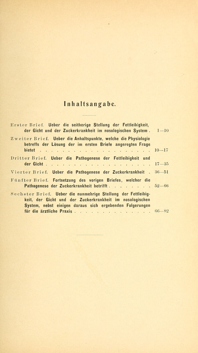 Inhaltsangabe. Erster Brief. Ueber die seitherige Stellung der Fettleibigkeit, der Gicht und der Zuckerkrankheit im nosologischen System . 1—10 Zweiter Brief. Ueber die Anhaltspunkte, welche die Physiologie betreffs der Lösung der im ersten Briefe angeregten Frage bietet 10—17 Dritter Brief. Lieber die Pathogenese der Fettleibigkeit und der Gicht 17—35 Vierter Brief. Ueber die Pathogenese der Zuckerkrankheit . 36—51 Fünfter Brief. Fortsetzung des vorigen Briefes, welcher die Pathogenese der Zuckerkrankheit betrifft . 52—66 Sechster Brief. Ueber die nunmehrige Stellung der Fettleibig- keit, der Gicht und der Zuckerkrankheit im nosologischen System, nebst einigen daraus sich ergebenden Folgerungen für die ärztliche Praxis 66—82