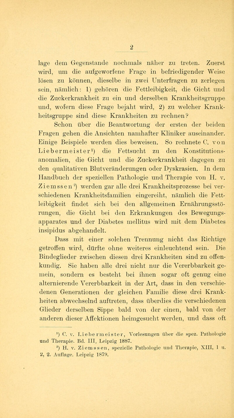 läge dem Gegenstande nochmals näher zu treten. Zuerst wird, um die aufgeworfene Frage in befriedigender Weise lösen zu können, dieselbe in zwei Unterfragen zu zerlegen sein, nämlich: 1) gehören die Fettleibigkeit, die Gicht und die Zuckerkrankheit zu ein und derselben Krankheitsgruppe und, wofern diese Frage bejaht wird, 2) zu welcher Krank- heitsgruppe sind diese Krankheiten zu rechnen? Schon über die Beantwortung der ersten der beiden Fragen gehen die Ansichten namhafter Kliniker auseinander. Einige Beispiele werden dies beweisen. So rechnete C. von Liebermeister1) die Fettsucht zu den Konstitutions- anomalien, die Gicht und die Zuckerkrankheit dagegen zu den qualitativen Blut Veränderungen oder Dyskrasien. In dem Handbuch der speziellen Pathologie und Therapie von H. v. Ziemssen2) werden gar alle drei Krankheitsprozesse bei ver- schiedenen Krankheitsfamilien eingereiht, nämlich die Fett- leibigkeit findet sich bei den allgemeinen Ernährungsstö- rungen, die Gicht bei den Erkrankungen des Bewegungs- apparates und der Diabetes mellitus wird mit dem Diabetes insipidus abgehandelt. Dass mit einer solchen Trennung nicht das Richtige getroffen wird, dürfte ohne weiteres einleuchtend sein. Die Bindeglieder zwischen diesen drei Krankheiten sind zu offen- kundig. Sie haben alle drei nicht nur die Vererbbarkeit ge- mein, sondern es besteht bei ihnen sogar oft genug eine alternierende Vererbbarkeit in der Art, dass in den verschie- denen Generationen der gleichen Familie diese drei Krank- heiten abwechselnd auftreten, dass überdies die verschiedenen Glieder derselben Sippe bald von der einen, bald von der anderen dieser Affektionen heimgesucht werden, und dass oft ') C. v. Liebermeister, Vorlesungen über die spez. Pathologie und Therapie. Bd. III, Leipzig 1887. 2) H. v. Ziemssen, spezielle Pathologie und Therapie, XIII, 1 u.