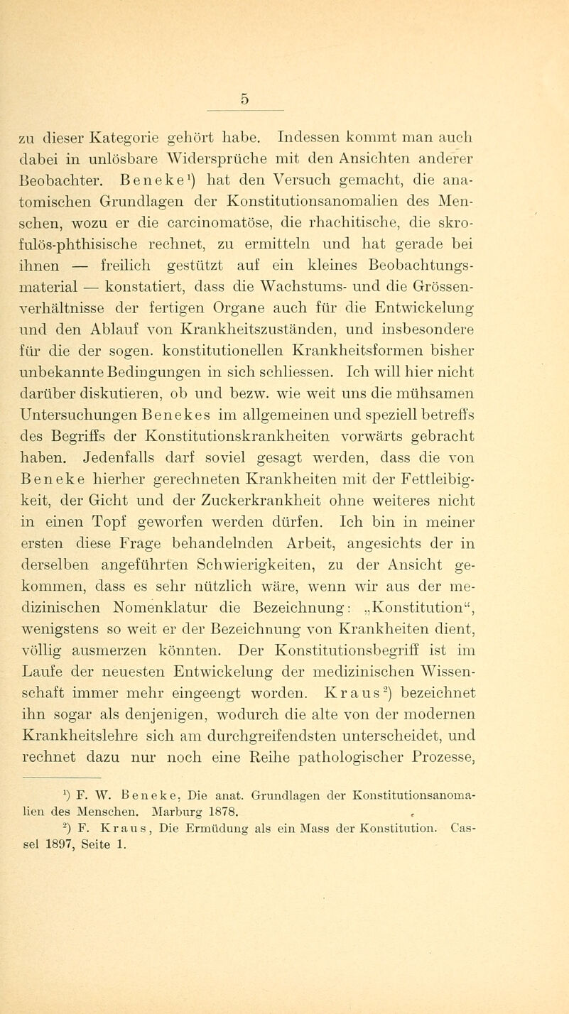 zu dieser Kategorie gehört habe. Indessen kommt man auch dabei in unlösbare Widersprüche mit den Ansichten anderer Beobachter. Beneke1) hat den Versuch gemacht, die ana- tomischen Grundlagen der Konstitutionsanomalien des Men- schen, wozu er die carcinomatöse, die rhachitische, die skro- fulös-phthisische rechnet, zu ermitteln und hat gerade bei ihnen — freilich gestützt auf ein kleines Beobachtungs- material — konstatiert, dass die Wachstums- und die Grössen- verhältnisse der fertigen Organe auch für die Entwickelung und den Ablauf von Krankheitszuständen, und insbesondere für die der sogen, konstitutionellen Krankheitsformen bisher unbekannte Bedingungen in sich schliessen. Ich will hier nicht darüber diskutieren, ob und bezw. wie weit uns die mühsamen Untersuchungen Benekes im allgemeinen und speziell betreffs des Begriffs der Konstitutionskrankheiten vorwärts gebracht haben. Jedenfalls darf soviel gesagt werden, dass die von Beneke hierher gerechneten Krankheiten mit der Fettleibig- keit, der Gicht und der Zuckerkrankheit ohne weiteres nicht in einen Topf geworfen werden dürfen. Ich bin in meiner ersten diese Frage behandelnden Arbeit, angesichts der in derselben angeführten Schwierigkeiten, zu der Ansicht ge- kommen, dass es sehr nützlich wäre, wenn wir aus der me- dizinischen Nomenklatur die Bezeichnung: „Konstitution, wenigstens so weit er der Bezeichnung von Krankheiten dient, völlig ausmerzen könnten. Der Konstitutionsbegriff ist im Laufe der neuesten Entwickelung der medizinischen Wissen- schaft immer mehr eingeengt worden. Kraus2) bezeichnet ihn sogar als denjenigen, wodurch die alte von der modernen Krankheitslehre sich, am durchgreifendsten unterscheidet, und rechnet dazu nur noch eine Reihe pathologischer Prozesse, x) F. W. Beneke, Die anat. Grundlagen der Konstitutionsanoma- lien des Menschen. Marburg 1878. 2) F. Kraus, Die Ermüdung als ein Mass der Konstitution. Cas- sel 1897, Seite 1.