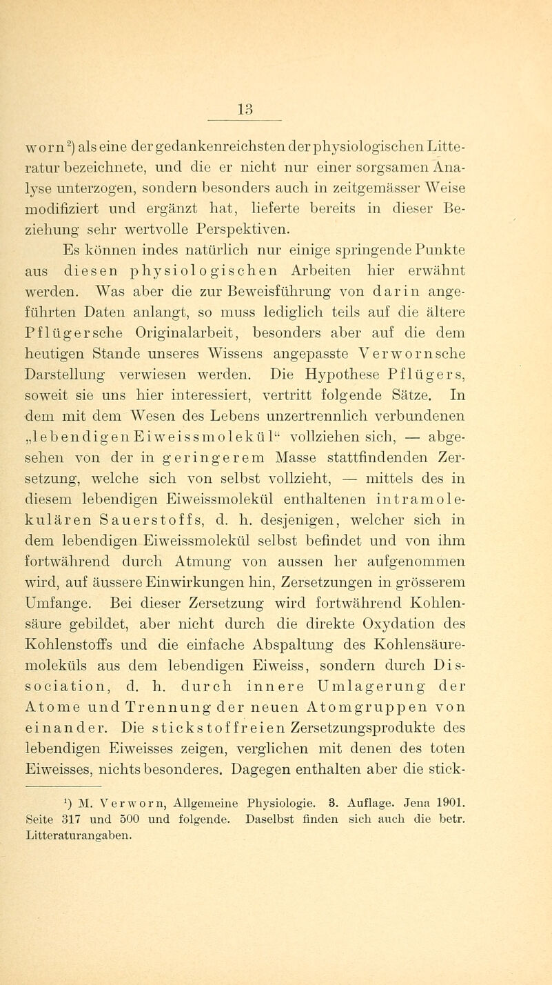 worn2) als eine der gedankenreichsten der physiologischen Litte- ratur bezeichnete, und die er nicht nur einer sorgsamen Ana- lyse unterzogen, sondern besonders auch in zeitgemässer Weise modifiziert und ergänzt hat, lieferte bereits in dieser Be- ziehung sehr wertvolle Perspektiven. Es können indes natürlich nur einige springende Punkte aus diesen physiologischen Arbeiten hier erwähnt werden. Was aber die zur Beweisführung von darin ange- führten Daten anlangt, so muss lediglich teils auf die ältere Pf lüger sehe Originalarbeit, besonders aber auf die dem heutigen Stande unseres Wissens angepasste Verwornsche Darstellung verwiesen werden. Die Hypothese Pflügers, soweit sie uns hier interessiert, vertritt folgende Sätze. In dem mit dem Wesen des Lebens unzertrennlich verbundenen „lebendigen Eiweissmolekül vollziehen sich, — abge- sehen von der in geringerem Masse stattfindenden Zer- setzung, welche sich von selbst vollzieht, — mittels des in diesem lebendigen Eiweissmolekül enthaltenen intramole- kularen Sauerstoffs, d. h. desjenigen, welcher sich in dem lebendigen Eiweissmolekül selbst befindet und von ihm fortwährend durch Atmung von aussen her aufgenommen wird, auf äussere Einwirkungen hin, Zersetzungen in grösserem Umfange. Bei dieser Zersetzung wird fortwährend Kohlen- säure gebildet, aber nicht durch die direkte Oxydation des Kohlenstoffs und die einfache Abspaltung des Kohlensäure- moleküls aus dem lebendigen Eiweiss, sondern durch Dis- sociation, d. h. durch innere Umlagerung der Atome und Trennung der neuen Atomgruppen von einander. Die stickstoffreien Zersetzungsprodukte des lebendigen Eiweisses zeigen, verglichen mit denen des toten Eiweisses, nichts besonderes. Dagegen enthalten aber die stick- J) M. V er worn, Allgemeine Physiologie. 3. Auflage. Jena 1901. Seite 317 und 500 und folgende. Daselbst finden sich auch die betr. Litteraturangaben.