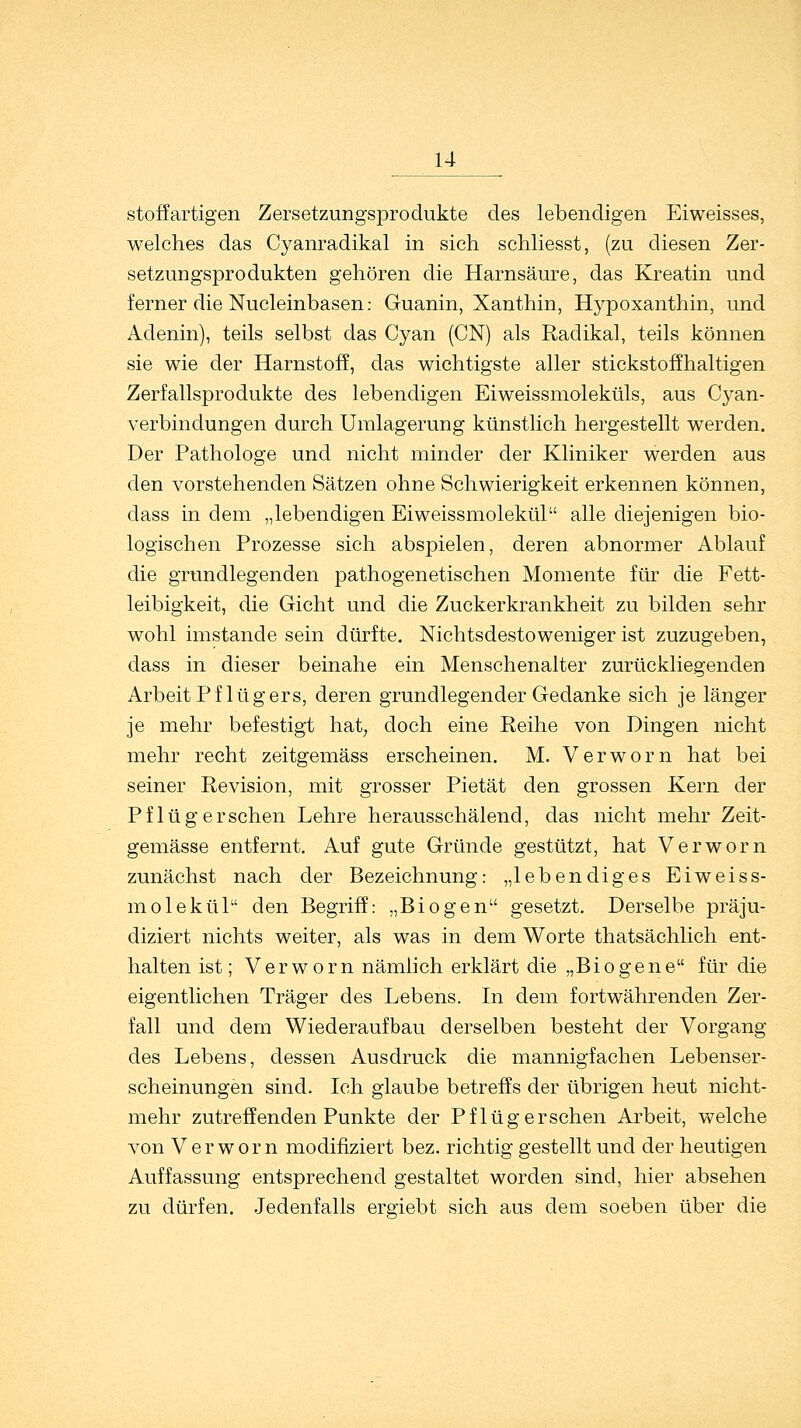 stoffartigen Zersetzungsprodukte des lebendigen Eiweisses, welches das Cyanradikal in sich schliesst, (zu diesen Zer- setzungsprodukten gehören die Harnsäure, das Kreatin und ferner die Nucleinbasen: Guanin, Xanthin, Hypoxanthin, und Adenin), teils selbst das Cyan (CN) als Radikal, teils können sie wie der Harnstoff, das wichtigste aller stickstoffhaltigen Zerfallsprodukte des lebendigen Eiweissmoleküls, aus Cyan- verbindungen durch Umlagerung künstlich hergestellt werden. Der Pathologe und nicht minder der Kliniker werden aus den vorstehenden Sätzen ohne Schwierigkeit erkennen können, dass in dem „lebendigen Eiweissmolekül alle diejenigen bio- logischen Prozesse sich abspielen, deren, abnormer Ablauf die grundlegenden pathogenetischen Momente für die Fett- leibigkeit, die Gicht und die Zuckerkrankheit zu bilden sehr wohl imstande sein dürfte. Nichtsdestoweniger ist zuzugeben, dass in dieser beinahe ein Menschenalter zurückliegenden Arbeit Pf lüg ers, deren grundlegender Gedanke sich je länger je mehr befestigt hat, doch eine Reihe von Dingen nicht mehr recht zeitgemäss erscheinen. M. Verworn hat bei seiner Revision, mit grosser Pietät den grossen Kern der Pflüg ersehen Lehre herausschälend, das nicht mehr Zeit- gemässe entfernt. Auf gute Gründe gestützt, hat Verworn zunächst nach der Bezeichnung: „lebendiges Eiweiss- molekül den Begriff: „Biogen gesetzt. Derselbe präju- diziell nichts weiter, als was in dem Worte thatsächlich ent- halten ist; Verworn nämlich erklärt die „Biogene für die eigentlichen Träger des Lebens. In dem fortwährenden Zer- fall und dem Wiederaufbau derselben besteht der Vorgang des Lebens, dessen Ausdruck die mannigfachen Lebenser- scheinungen sind. Ich glaube betreffs der übrigen heut nicht- mehr zutreffenden Punkte der Pflüg ersehen Arbeit, welche von Verworn modifiziert bez. richtig gestellt und der heutigen Auffassung entsprechend gestaltet worden sind, hier absehen zu dürfen. Jedenfalls ergiebt sich aus dem soeben über die