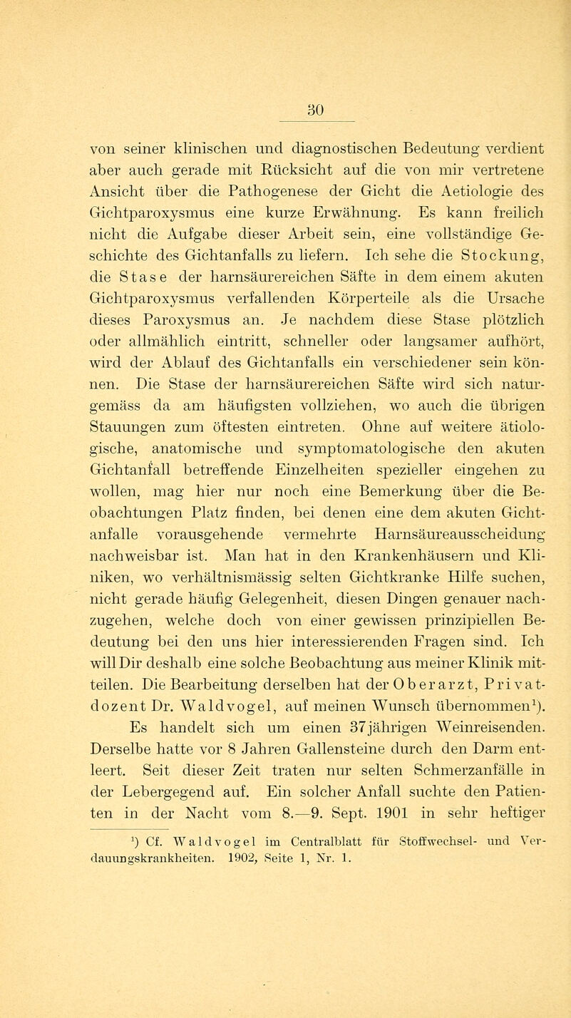 80 von seiner klinischen und diagnostischen Bedeutung verdient aber auch gerade mit Rücksicht auf die von mir vertretene Ansicht über die Pathogenese der Gicht die Aetiologie des Gichtparoxysmus eine kurze Erwähnung. Es kann freilich nicht die Aufgabe dieser Arbeit sein, eine vollständige Ge- schichte des Gichtanfalls zu liefern. Ich sehe die Stockung, die S t a s e der harnsäurereichen Säfte in dem einem akuten Gichtparoxysmus verfallenden Körperteile als die Ursache dieses Paroxysmus an. Je nachdem diese Stase plötzlich oder allmählich eintritt, schneller oder langsamer aufhört, wird der Ablauf des Gichtanfalls ein verschiedener sein kön- nen. Die Stase der harnsäurereichen Säfte wird sich natur- gemäss da am häufigsten vollziehen, wo auch die übrigen Stauungen zum öftesten eintreten. Ohne auf weitere ätiolo- gische, anatomische und symptomatologische den akuten Gichtanfall betreffende Einzelheiten spezieller eingehen zu wollen, mag hier nur noch eine Bemerkung über die Be- obachtungen Platz finden, bei denen eine dem akuten Gicht- anfalle vorausgehende vermehrte Harnsäureausscheidung nachweisbar ist. Man hat in den Krankenhäusern und Kli- niken, wo verhältnismässig selten Gichtkranke Hilfe suchen, nicht gerade häufig Gelegenheit, diesen Dingen genauer nach- zugehen, welche doch von einer gewissen prinzipiellen Be- deutung bei den uns hier interessierenden Fragen sind. Ich will Dir deshalb eine solche Beobachtung aus meiner Klinik mit- teilen. Die Bearbeitung derselben hat der Oberarzt, Privat- dozent Dr. Waldvogel, auf meinen Wunsch übernommen1). Es handelt sich um einen 37jährigen Weinreisenden. Derselbe hatte vor 8 Jahren Gallensteine durch den Darm ent- leert. Seit dieser Zeit traten nur selten Schmerzanfälle in der Lebergegend auf. Ein solcher Anfall suchte den Patien- ten in der Nacht vom 8.—9. Sept. 1901 in sehr heftiger :) Cf. Waldvogel im Centralblatt für Stoffwechsel- und Ver- damm gskrankheiten. 1902, Seite 1, Nr. 1.