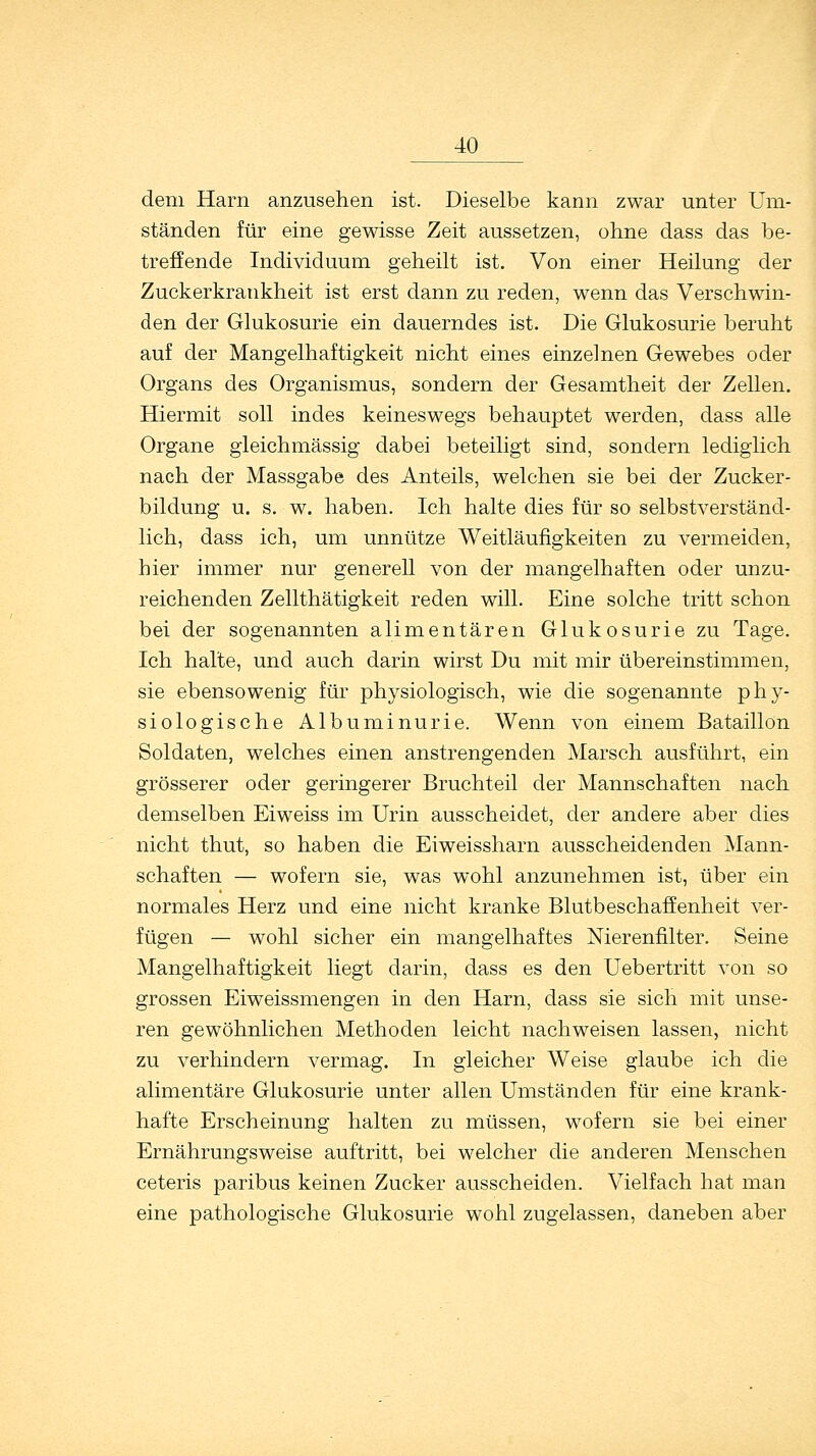 dem Harn anzusehen ist. Dieselbe kann zwar unter Um- ständen für eine gewisse Zeit aussetzen, ohne dass das be- treffende Individuum geheilt ist. Von einer Heilung der Zuckerkrankheit ist erst dann zu reden, wenn das Verschwin- den der Glukosurie ein dauerndes ist. Die Glukosurie beruht auf der Mangelhaftigkeit nicht eines einzelnen Gewebes oder Organs des Organismus, sondern der Gesamtheit der Zellen. Hiermit soll indes keineswegs behauptet werden, dass alle Organe gleichmässig dabei beteiligt sind, sondern lediglich nach der Massgabe des Anteils, welchen sie bei der Zucker- bildung u. s. w. haben. Ich halte dies für so selbstverständ- lich, dass ich, um unnütze Weitläufigkeiten zu vermeiden, hier immer nur generell von der mangelhaften oder unzu- reichenden Zellthätigkeit reden will. Eine solche tritt schon bei der sogenannten alimentären Glukosurie zu Tage. Ich halte, und auch darin wirst Du mit mir übereinstimmen, sie ebensowenig für physiologisch, wie die sogenannte phy- siologische Albuminurie. Wenn von einem Bataillon Soldaten, welches einen anstrengenden Marsch ausführt, ein grösserer oder geringerer Bruchteil der Mannschaften nach demselben Eiweiss im Urin ausscheidet, der andere aber dies nicht thut, so haben die Eiweissharn ausscheidenden Mann- schaften — wofern sie, was wohl anzunehmen ist, über ein normales Herz und eine nicht kranke Blutbeschaffenheit ver- fügen — wohl sicher ein mangelhaftes Nierenfilter. Seine Mangelhaftigkeit liegt darin, dass es den Uebertritt von so grossen Eiweissmengen in den Harn, dass sie sich mit unse- ren gewöhnlichen Methoden leicht nachweisen lassen, nicht zu verhindern vermag. In gleicher Weise glaube ich die alimentäre Glukosurie unter allen Umständen für eine krank- hafte Erscheinung halten zu müssen, wofern sie bei einer Ernährungsweise auftritt, bei welcher die anderen Menschen ceteris paribus keinen Zucker ausscheiden. Vielfach hat man eine pathologische Glukosurie wohl zugelassen, daneben aber