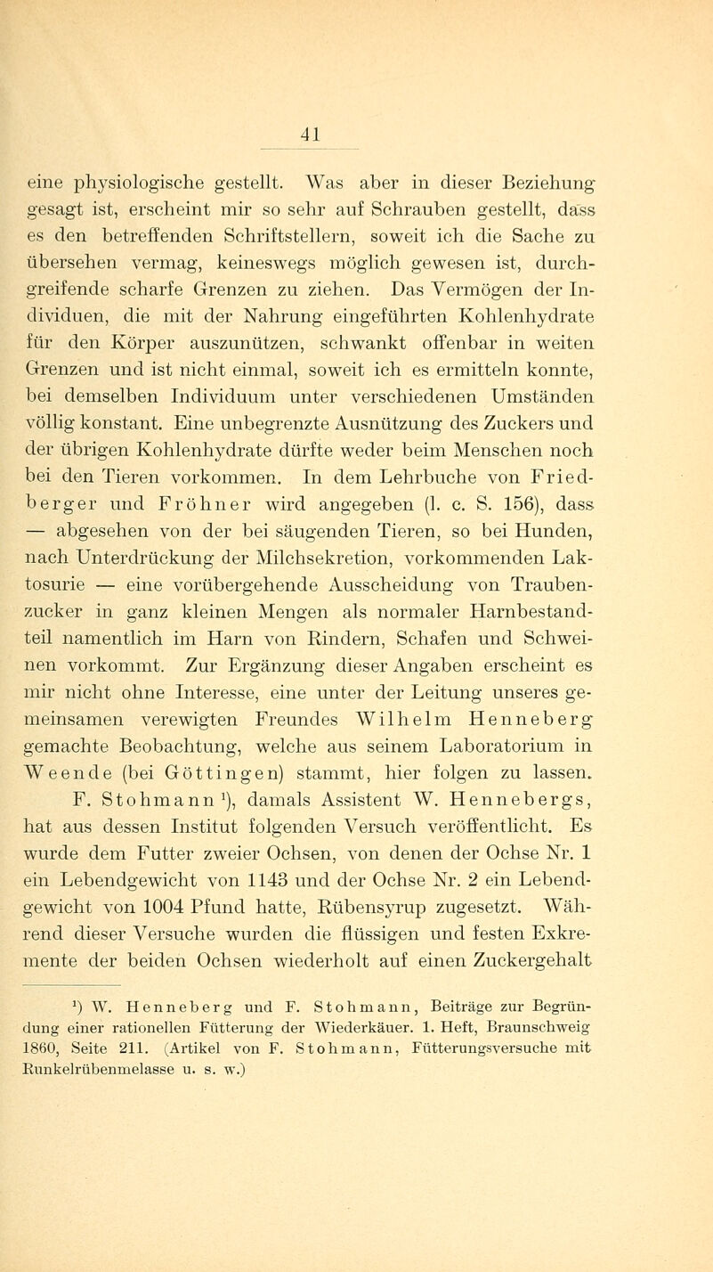 eine physiologische gestellt. Was aber in dieser Beziehung gesagt ist, erscheint mir so sehr auf Schrauben gestellt, dass es den betreffenden Schriftstellern, soweit ich die Sache zu übersehen vermag, keineswegs möglich gewesen ist, durch- greifende scharfe Grenzen zu ziehen. Das Vermögen der In- dividuen, die mit der Nahrung eingeführten Kohlenhydrate für den Körper auszunützen, schwankt offenbar in weiten Grenzen und ist nicht einmal, soweit ich es ermitteln konnte, bei demselben Individuum unter verschiedenen Umständen völlig konstant. Eine unbegrenzte Ausnützung des Zuckers und der übrigen Kohlenhydrate dürfte weder beim Menschen noch bei den Tieren vorkommen. In dem Lehrbuche von Fried- berg er und Fr ohne r wird angegeben (1. c. S. 156), dass — abgesehen von der bei säugenden Tieren, so bei Hunden, nach Unterdrückung der Milchsekretion, vorkommenden Lak- tosurie — eine vorübergehende Ausscheidung von Trauben- zucker in ganz kleinen Mengen als normaler Harnbestand- teil namentlich im Harn von Rindern, Schafen und Schwei- nen vorkommt. Zur Ergänzung dieser Angaben erscheint es mir nicht ohne Interesse, eine unter der Leitung unseres ge- meinsamen verewigten Freundes Wilhelm Henneberg gemachte Beobachtung, welche aus seinem Laboratorium in Weende (bei Göttingen) stammt, hier folgen zu lassen. F. Stohmann1), damals Assistent W. Hennebergs, hat aus dessen Institut folgenden Versuch veröffentlicht. Es wurde dem Futter zweier Ochsen, von denen der Ochse Nr. 1 ein Lebendgewicht von 1143 und der Ochse Nr. 2 ein Lebend- gewicht von 1004 Pfund hatte, Rübensyrup zugesetzt. Wäh- rend dieser Versuche wurden die flüssigen und festen Exkre- mente der beiden Ochsen wiederholt auf einen Zuckergehalt ') W. Henneberg und F. Stohmann, Beiträge zur Begrün- dung einer rationellen Fütterung der Wiederkäuer. 1. Heft, Braunschweig 1860, Seite 211. (Artikel von F. Stohmann, Fütterungsversuche mit Runkelrübenmelasse u. s. w.)