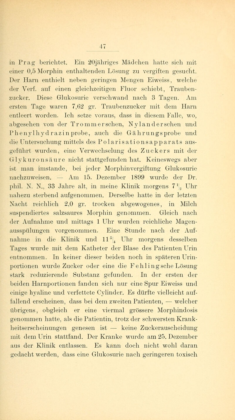 in Prag berichtet. Ein 20jähriges Mädchen hatte sich mit einer 0,5 Morphin enthaltenden Lösung zu vergiften gesucht. Der Harn enthielt neben geringen Mengen Eiweiss, welche der Verf. auf einen gleichzeitigen Fluor schiebt, Trauben- zucker. Diese Glukosurie verschwand nach 3 Tagen. Am ersten Tage waren 7,62 gr. Traubenzucker mit dem Harn entleert worden. Ich setze voraus, dass in diesem Falle, wo, abgesehen von der Tromm ersehen, Nylan der sehen und Phenylhydrazin probe, auch die Gährungs probe und die Untersuchung mittels des Polarisationsapparats aus- geführt wurden, eine Verwechselung des Zuckers mit der Glykuronsäure nicht stattgefunden hat. Keineswegs aber ist man imstande, bei jeder Morphin Vergiftung Glukosurie nachzuweisen. — Am 15. Dezember 1899 wurde der Dr. phil. N. N., 33 Jahre alt, in meine Klinik morgens 7\ Uhr nahezu sterbend aufgenommen. Derselbe hatte in der letzten Nacht reichlich 2,0 gr. trocken abgewogenes, in Milch suspendiertes salzsaures Morphin genommen. Gleich nach der Aufnahme und mittags 1 Uhr wurden reichliche Magen- ausspülungen vorgenommen. Eine Stunde nach der Auf- nahme in die Klinik und ll3j4 Uhr morgens desselben Tages wurde mit dem Katheter der Blase des Patienten Urin entnommen. In keiner dieser beiden noch in späteren Urin- portionen wurde Zucker oder eine die Fehlingsehe Lösung stark reduzierende Substanz gefunden. In der ersten der beiden Harnportionen fanden sich nur eine Spur Eiweiss und einige hyaline und verfettete Cylinder. Es dürfte vielleicht auf- fallend erscheinen, dass bei dem zweiten Patienten, — welcher übrigens, obgleich er eine viermal grössere Morphindosis genommen hatte, als die Patientin, trotz der schwersten Krank- heitserscheinungen genesen ist — keine Zuckerauscheidung mit dem Urin stattfand. Der Kranke wurde am 25. Dezember aus der Klinik entlassen. Es kann doch nicht wohl daran gedacht werden, dass eine Glukosurie nach geringeren toxisch
