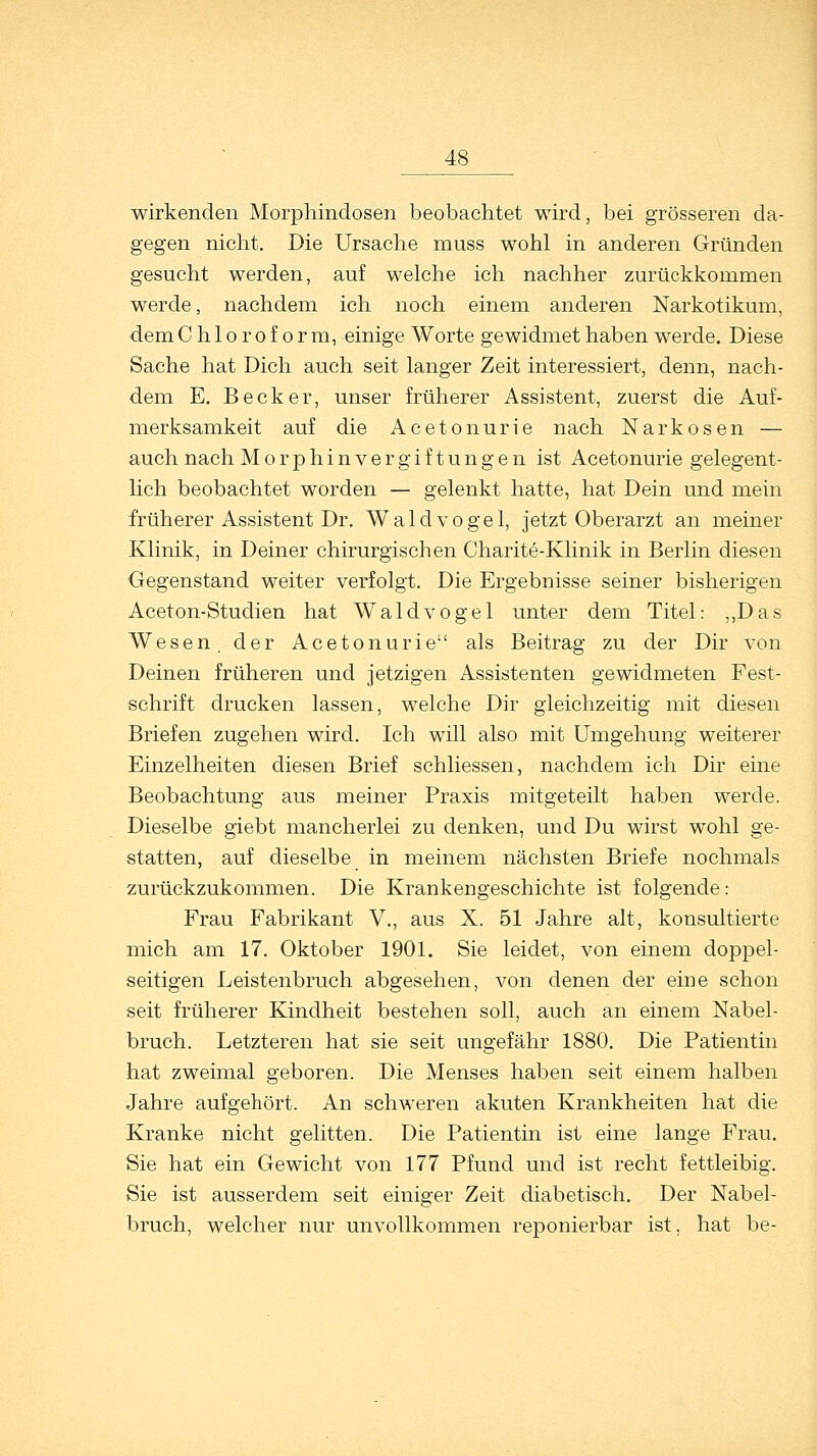 wirkenden Morphindosen beobachtet wird, bei grösseren da- gegen nicht. Die Ursache muss wohl in anderen Gründen gesucht werden, auf welche ich nachher zurückkommen werde, nachdem ich noch einem anderen Narkotikum, dem Chloroform, einige Worte gewidmet haben werde. Diese Sache hat Dich auch seit langer Zeit interessiert, denn, nach- dem E. Becker, unser früherer Assistent, zuerst die Auf- merksamkeit auf die Acetonurie nach Narkosen — auch nach Morphinvergiftungen ist Acetonurie gelegent- lich beobachtet worden — gelenkt hatte, hat Dein und mein früherer Assistent Dr. Waldvogel, jetzt Oberarzt an meiner Klinik, in Deiner chirurgischen Charite-Klinik in Berlin diesen Gegenstand weiter verfolgt. Die Ergebnisse seiner bisherigen Aceton-Studien hat Waldvogel unter dem Titel: „Das Wesen, der Acetonurie als Beitrag zu der Dir von Deinen früheren und jetzigen Assistenten gewidmeten Fest- schrift drucken lassen, welche Dir gleichzeitig mit diesen Briefen zugehen wird. Ich will also mit Umgehung weiterer Einzelheiten diesen Brief schliessen, nachdem ich Dir eine Beobachtung aus meiner Praxis mitgeteilt haben werde. Dieselbe giebt mancherlei zu denken, und Du wirst wohl ge- statten, auf dieselbe in meinem nächsten Briefe nochmals zurückzukommen. Die Krankengeschichte ist folgende: Frau Fabrikant V., aus X. 51 Jahre alt, konsultierte mich am 17. Oktober 1901. Sie leidet, von einem doppel- seitigen Leistenbruch abgesehen, von denen der eine schon seit früherer Kindheit bestehen soll, auch an einem Nabel- bruch. Letzteren hat sie seit ungefähr 1880. Die Patientin hat zweimal geboren. Die Menses haben seit einem halben Jahre aufgehört. An schweren akuten Krankheiten hat die Kranke nicht gelitten. Die Patientin ist eine lange Frau. Sie hat ein Gewicht von 177 Pfund und ist recht fettleibig. Sie ist ausserdem seit einiger Zeit diabetisch. Der Nabel- bruch, welcher nur unvollkommen reponierbar ist. hat be-