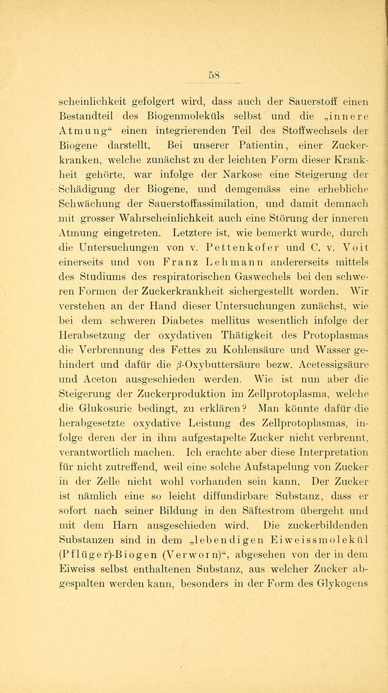 scheinlichkeit gefolgert wird, dass auch der Sauerstoff einen Bestandteil des Biogenmoleküls selbst und die „innere Atmung einen integrierenden Teil des Stoffwechsels der Biogene darstellt. Bei unserer Patientin, einer Zucker- kranken, welche zunächst zu der leichten Form dieser Krank- heit gehörte, war infolge der Narkose eine Steigerung der Schädigung der Biogene, und demgemäss eine erhebliche Schwächung der Sauerstoffassimilation, und damit demnach mit grosser Wahrscheinlichkeit auch eine Störung der inneren Atmung eingetreten. Letztere ist, wie bemerkt wurde, durch die Untersuchungen von v. Pettenkofer und C. v. Voit einerseits und von Franz Lehmann andererseits mittels des Studiums des respiratorischen Gaswechels bei den schwe- ren Formen der Zuckerkrankheit sichergestellt worden. Wir verstehen an der Hand dieser Untersuchungen zunächst, wie bei dem schweren Diabetes mellitus wesentlich infolge der Herabsetzung der oxydativen Thätigkeit des Protoplasmas die Verbrennung des Fettes zu Kohlensäure und Wasser ge- hindert und dafür die /3-Oxybuttersäure bezw. Acetessigsäure und Aceton ausgeschieden werden. Wie ist nun aber die Steigerung der Zuckerproduktion im Zellprotoplasma, welche die Glukosurie bedingt, zu erklären? Man könnte dafür die herabgesetzte oxydative Leistung des Zellprotoplasmas, in- folge deren der in ihm aufgestapelte Zucker nicht verbrennt, verantwortlich machen. Ich erachte aber diese Interpretation für nicht zutreffend, weil eine solche Aufstapelung von Zucker in der Zelle nicht wohl vorhanden sein kann. Der Zucker ist nämlich eine so leicht diffundirbare Substanz, dass er sofort nach seiner Bildung in den Säftestrom übergeht und mit dem Harn ausgeschieden wird. Die zuckerbildenden Substanzen sind in dem „lebendigen Eiweissmolekül (Pf lüger)-Biogen (Verworn), abgesehen von der in dem Eiweiss selbst enthaltenen Substanz, aus welcher Zucker ab- gespalten werden kann, besonders in der Form des Glykogens