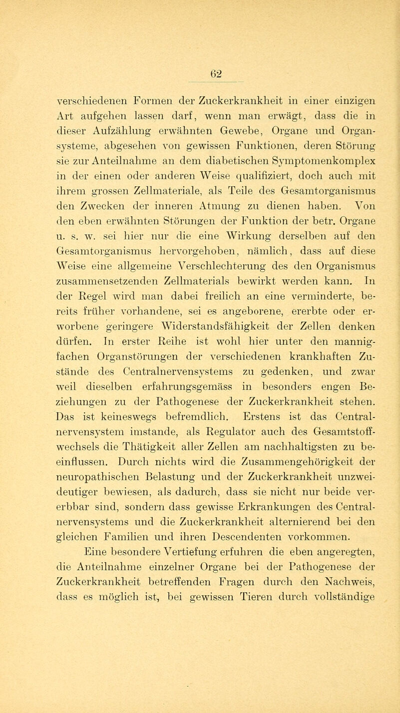 verschiedenen Formen der Zuckerkrankheit in einer einzigen Art aufgehen lassen darf, wenn man erwägt, dass die in dieser Aufzählung erwähnten Gewebe, Organe und Organ- systeme, abgesehen von gewissen Funktionen, deren Störung sie zur Anteilnahme an dem diabetischen Symptomenkomplex in der einen oder anderen Weise qualifiziert, doch auch mit ihrem grossen Zellmateriale, als Teile des Gesamtorganismus den Zwecken der inneren Atmung zu dienen haben. Von den eben erwähnten Störungen der Funktion der betr. Organe u. s. w. sei hier nur die eine Wirkung derselben auf den Gesamtorganismus hervorgehoben, nämlich, dass auf diese Weise eine allgemeine Verschlechterung des den Organismus zusammensetzenden Zellmaterials bewirkt werden kann. In der Regel wird man dabei freilich an eine verminderte, be- reits früher vorhandene, sei es angeborene, ererbte oder er- worbene geringere Widerstandsfähigkeit der Zellen denken dürfen. In erster Reihe ist wohl hier unter den mannig- fachen Organstörungen der verschiedenen krankhaften Zu- stände des Centralnervensystems zu gedenken, und zwar weil dieselben erfahrungsgemäss in besonders engen Be- ziehungen zu der Pathogenese der Zuckerkrankheit stehen. Das ist keineswegs befremdlich. Erstens ist das Central - nervensystem imstande, als Regulator auch des Gesamtstoff- wechsels die Thätigkeit aller Zellen am nachhaltigsten zu be- einflussen. Durch nichts wird die Zusammengehörigkeit der neuropathischen Belastung und der Zuckerkrankheit unzwei- deutiger bewiesen, als dadurch, dass sie nicht nur beide ver- erbbar sind, sondern dass gewisse Erkrankungen des Central- nervensystems und die Zuckerkrankheit alternierend bei den gleichen Familien und ihren Descendenten vorkommen. Eine besondere Vertiefung erfuhren die eben angeregten, die Anteilnahme einzelner Organe bei der Pathogenese der Zuckerkrankheit betreffenden Fragen durch den Nachweis, dass es möglich ist, bei gewissen Tieren durch vollständige