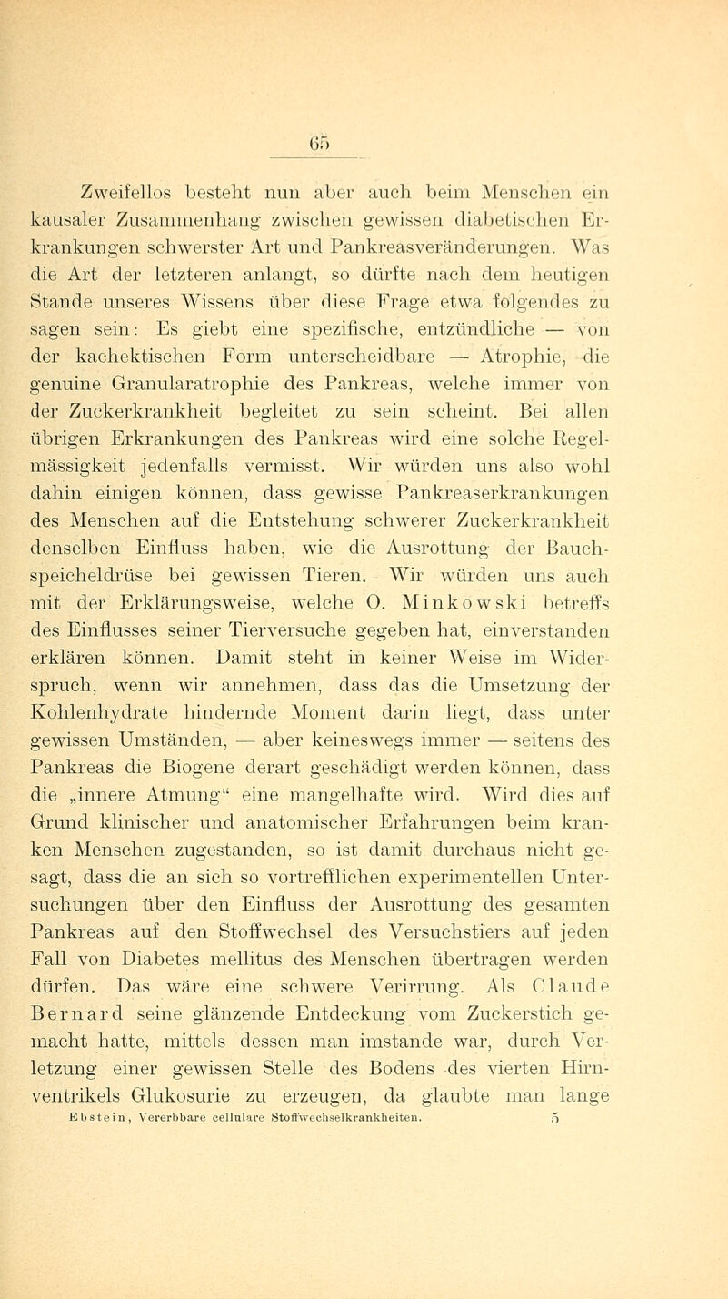 Zweifellos besteht nun aber auch beim Menschen ein kausaler Zusammenhang zwischen gewissen diabetischen Er- krankungen schwerster Art und Pankreas Veränderungen. Was die Art der letzteren anlangt, so dürfte nach dem heutigen Stande unseres Wissens über diese Frage etwa folgendes zu sagen sein: Es giebt eine spezifische, entzündliche — von der kachektischen Form unterscheidbare — Atrophie, die genuine Granularatrophie des Pankreas, welche immer von der Zuckerkrankheit begleitet zu sein scheint. Bei allen übrigen Erkrankungen des Pankreas wird eine solche Regel- mässigkeit jedenfalls vermisst. Wir würden uns also wohl dahin einigen können, dass gewisse Pankreaserkrankungen des Menschen auf die Entstehung schwerer Zuckerkrankheit denselben Einnuss haben, wie die Ausrottung der Bauch- speicheldrüse bei gewissen Tieren. Wir würden uns auch mit der Erklärungsweise, welche 0. Minkowski betreffs des Einflusses seiner Tierversuche gegeben hat, einverstanden erklären können. Damit steht in keiner Weise im Wider- spruch, wenn wir annehmen, dass das die Umsetzung der Kohlenhydrate hindernde Moment darin liegt, dass unter gewissen Umständen, — aber keineswegs immer — seitens des Pankreas die Biogene derart geschädigt werden können, dass die „innere Atmung eine mangelhafte wird. Wird dies auf Grund klinischer und anatomischer Erfahrungen beim kran- ken Menschen zugestanden, so ist damit durchaus nicht ge- sagt, dass die an sich so vortrefflichen experimentellen Unter- suchungen über den Einfluss der Ausrottung des gesamten Pankreas auf den Stoffwechsel des Versuchstiers auf jeden Fall von Diabetes mellitus des Menschen übertragen werden dürfen. Das wäre eine schwere Verirrung. Als Claude Bernard seine glänzende Entdeckung vom Zuckerstich ge- macht hatte, mittels dessen man imstande war, durch Ver- letzung einer gewissen Stelle des Bodens des vierten Hirn- ventrikels Glukosurie zu erzeugen, da glaubte man lange Ebstein, Vererbbare cellulare Stoffwechselkrankheiten. 5