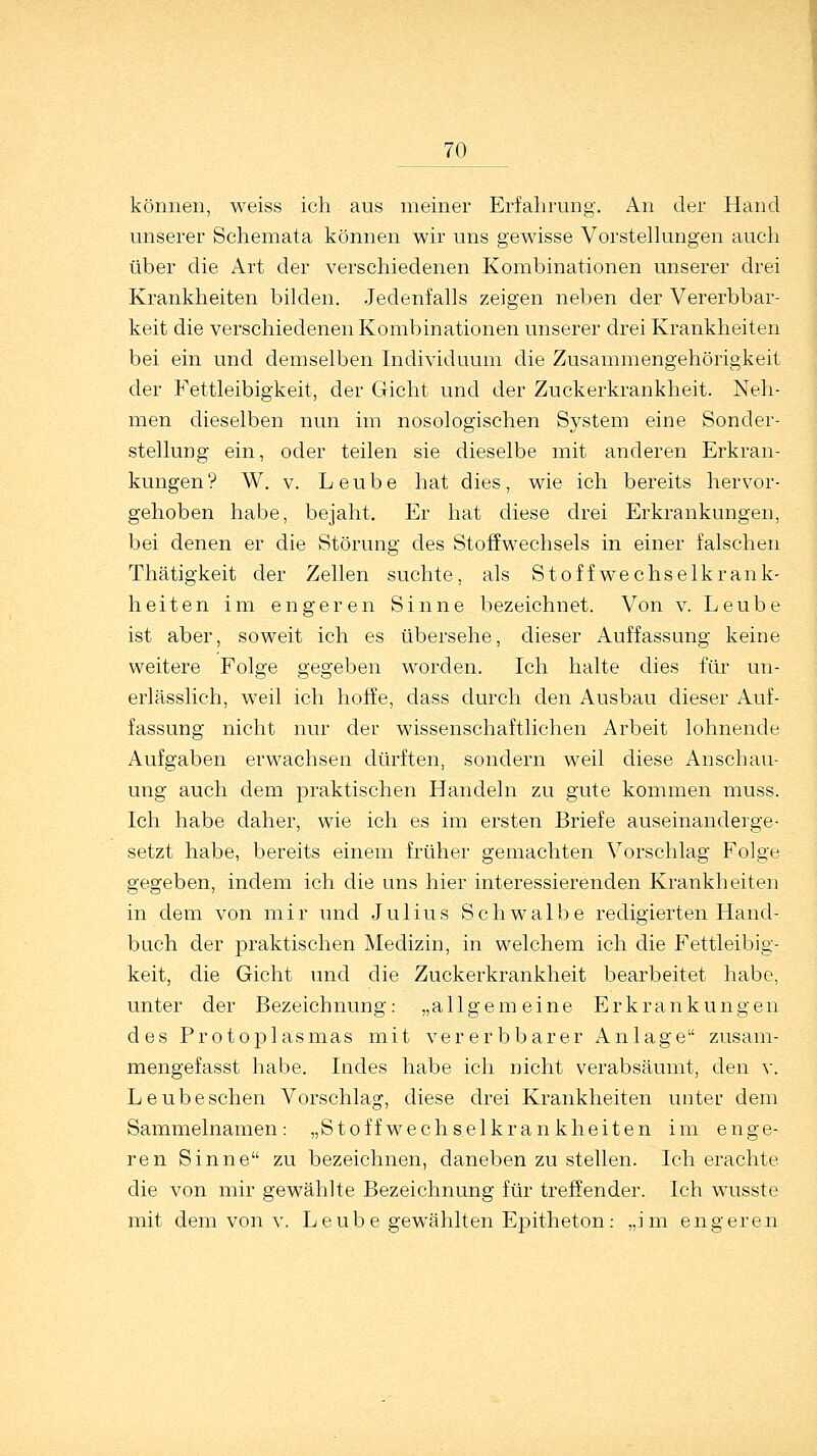 _J0 können, weiss ich aus meiner Erfahrung. An der Hand unserer Schemata können wir uns gewisse Vorstellungen auch über die Art der verschiedenen Kombinationen unserer drei Krankheiten bilden. Jedenfalls zeigen neben der Vererbbar- keit die verschiedenen Kombinationen unserer drei Krankheiten bei ein und demselben Individuum die Zusammengehörigkeit der Fettleibigkeit, der Gicht und der Zuckerkrankheit. Neh- men dieselben nun im nosologischen System eine Sonder- stellung ein, oder teilen sie dieselbe mit anderen Erkran- kungen? W. v. Leube hat dies, wie ich bereits hervor- gehoben habe, bejaht. Er hat diese drei Erkrankungen, bei denen er die Störung des Stoffwechsels in einer falschen Thätigkeit der Zellen suchte, als Stoffwechselkrank- heiten im engeren Sinne bezeichnet. Von v. Leube ist aber, soweit ich es übersehe, dieser Auffassung keine weitere Folge gegeben worden. Ich halte dies für un- erlässlich, weil ich hoffe, dass durch den Ausbau dieser Auf- fassung nicht nur der wissenschaftlichen Arbeit lohnende Aufgaben erwachsen dürften, sondern weil diese Anschau- ung auch dem praktischen Handeln zu gute kommen muss. Ich habe daher, wie ich es im ersten Briefe auseinanderge- setzt habe, bereits einem früher gemachten Vorschlag Folge gegeben, indem ich die uns hier interessierenden Krankheiten in dem von mir und Julius Schwalbe redigierten Hand- buch der praktischen Medizin, in welchem ich die Fettleibig- keit, die Gicht und die Zuckerkrankheit bearbeitet habe, unter der Bezeichnung: „allgemeine Erkrankungen des Protoplasmas mit vererb barer Anlage zusam- mengefasst habe. Indes habe ich nicht verabsäumt, den v. Leube sehen Vorschlag, diese drei Krankheiten unter dem Sammelnamen: „Stoffwechselkrankheiten im enge- ren Sinne zu bezeichnen, daneben zu stellen. Ich erachte die von mir gewählte Bezeichnung für treffender. Ich wusste mit dem von v. Leube gewählten Epitheton: „im engeren