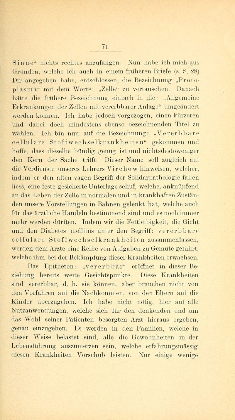 Sinne nichts rechtes anzufangen. Nun habe ich mich aus Gründen, welche ich auch in einem früheren Briefe (s. S. 28) Dir angegeben habe, entschlossen, die Bezeichnung „Proto- plasma mit dem Worte: „Zelle zu vertauschen. Danach hätte die frühere Bezeichnung einfach in die: „Allgemeine Erkrankungen der Zellen mit vererbbarer Anlage umgeändert werden können. Ich habe jedoch vorgezogen, einen kürzeren und dabei doch mindestens ebenso bezeichnenden Titel zu wählen. Ich bin nun auf die Bezeichnung: „Vererbbare cellulare Stoffwechselkrankheiten gekommen und hoffe, dass dieselbe bündig genug ist und nichtsdestoweniger den Kern der Sache trifft. Dieser Name soll zugleich auf die Verdienste unseres Lehrers Virchow hinweisen, welcher, indem er den alten vagen Begriff der Solidarpathologie fallen liess, eine feste gesicherte Unterlage schuf, welche, anknüpfend an das Leben der Zelle in normalen und in krankhaften Zustän- den unsere Vorstellungen in Bahnen gelenkt hat, welche auch für das ärztliche Handeln bestimmend sind und es noch immer mehr werden dürften. Indem wir die Fettleibigkeit, die Gicht und den Diabetes mellitus unter den Begriff: vererb bare cellulare Stoffwechselkrankheiten zusammenfassen, werden dem Arzte eine Reihe von Aufgaben zu Gemüte geführt, welche ihm bei der Bekämpfung dieser Krankheiten erwachsen. Das Epitheton: „vererbbar eröffnet in dieser Be- ziehung bereits weite Gesichtspunkte. Diese Krankheiten sind vererbbar, d. h. sie können, aber brauchen nicht von den Vorfahren auf die Nachkommen, von den Eltern auf die Kinder überzugehen. Ich habe nicht nötig, hier auf alle Nutzanwendungen, welche sich für den denkenden und um das Wohl seiner Patienten besorgten Arzt hieraus ergeben, genau einzugehen. Es werden in den Familien, welche in dieser Weise belastet sind, alle die Gewohnheiten in der Lebensführung auszumerzen sein, welche erfahrungsmässig diesen Krankheiten Vorschub leisten. Nur einige wenige