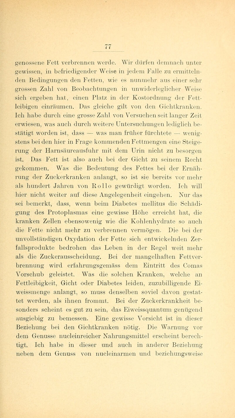 genossene Fett verbrennen werde. Wir dürfen demnach unter gewissen, in befriedigender Weise in jedem Falle zu ermitteln- den Bedingungen den Fetten, wie es nunmehr aus einer sehr grossen Zahl von Beobachtungen in unwiderleglicher Weise sich ergeben hat, einen Platz in der Kostordnung der Fett- leibigen einräumen. Das gleiche gilt von den Gichtkranken. Ich habe durch eine grosse Zahl von Versuchen seit langer Zeit erwiesen, was auch durch weitere Untersuchungen lediglich be- stätigt worden ist, dass — was man früher fürchtete — wenig- stens bei den hier in Frage kommenden Fettmengen eine Steige- rung der Harnsäureausfuhr mit dem Urin nicht zu besorgen ist. Das Fett ist also auch bei der Gicht zu seinem Recht gekommen. Was die Bedeutung des Fettes bei der Ernäh- rung der Zuckerkranken anlangt, so ist sie bereits vor mehr als hundert Jahren von Rollo gewürdigt worden. Ich will hier nicht weiter auf diese Angelegenheit eingehen. Nur das sei bemerkt, dass, wenn beim Diabetes mellitus die Schädi- gung des Protoplasmas eine gewisse Höhe erreicht hat, die kranken Zellen ebensowenig wie die Kohlenhydrate so auch die Fette nicht mehr zu verbrennen vermögen. Die bei der unvollständigen Oxydation der Fette sich entwickelnden Zer- fallsprodukte bedrohen das Leben in der Regel weit mehr als die Zuckerausscheidung. Bei der mangelhaften Fettver- brennung wird erfahrungsgemäss dem Eintritt des Comas Vorschub geleistet. Was die solchen Kranken, welche an Fettleibigkeit, Gicht oder Diabetes leiden, zuzubilligende Ei- weissmenge anlangt, so muss denselben soviel davon gestat- tet werden, als ihnen frommt. Bei der Zuckerkrankheit be- sonders scheint es gut zu sein, das Eiweissquantum genügend ausgiebig zu bemessen. Eine gewisse Vorsicht ist in dieser Beziehung bei den Gichtkranken nötig. Die Warnung vor dem Genüsse nucleinreicher Nahrungsmittel erscheint berech- tigt. Ich habe in dieser und auch in anderer Beziehung neben dem Genuss von nucleinarmen und beziehungsweise