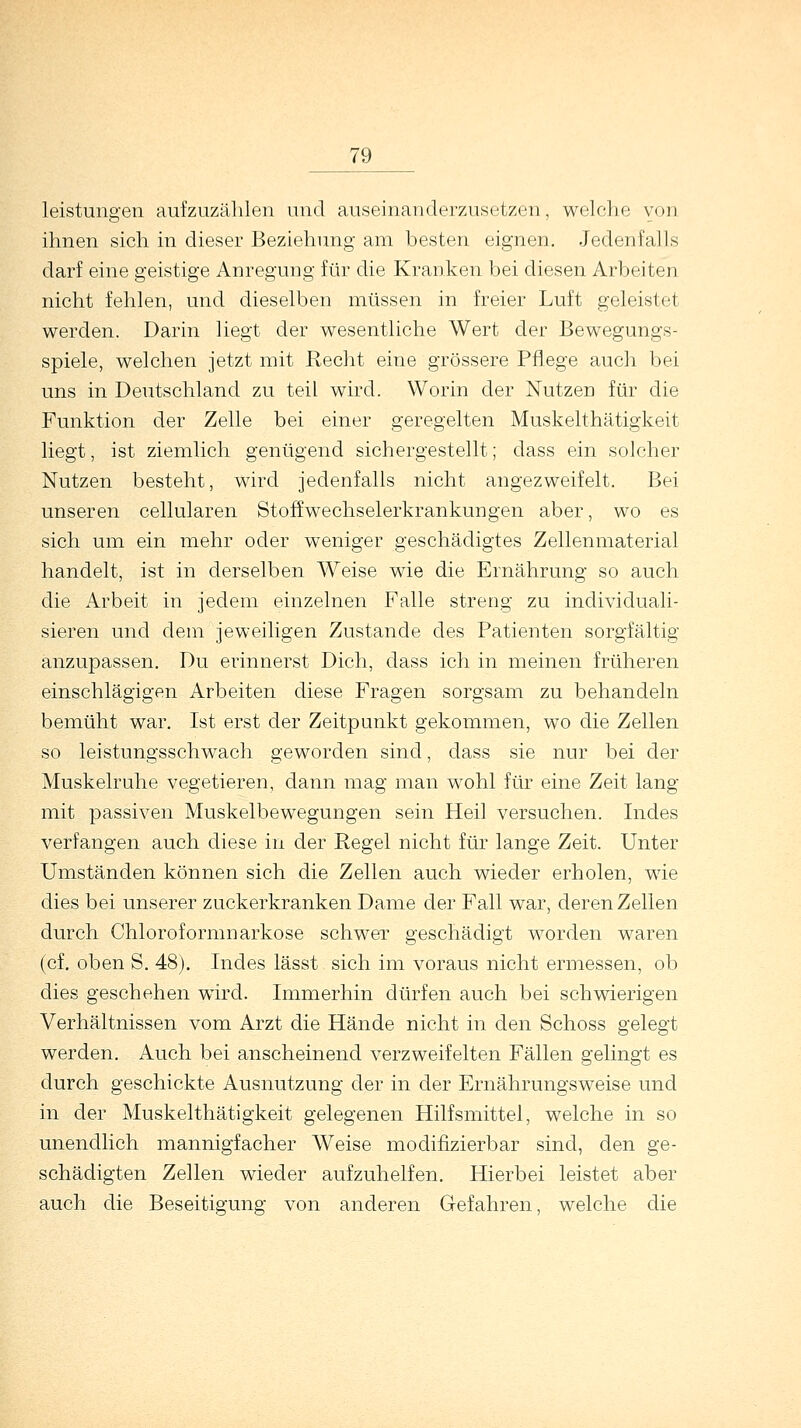 leistungen aufzuzählen und auseinanderzusetzen, welche von ihnen sich in dieser Beziehung am besten eignen. Jedenfalls darf eine geistige Anregung für die Kranken bei diesen Arbeiten nicht fehlen, und dieselben müssen in freier Luft geleistel werden. Darin liegt der wesentliche Wert der Bewegungs- spiele, welchen jetzt mit Recht eine grössere Pflege auch bei uns in Deutschland zu teil wird. Worin der Nutzen für die Funktion der Zelle bei einer geregelten Muskelthätigkeit liegt, ist ziemlich genügend sichergestellt; dass ein solcher Nutzen besteht, wird jedenfalls nicht angezweifelt. Bei unseren cellularen Stoffwechselerkrankungen aber, wo es sich um ein mehr oder weniger geschädigtes Zellenmaterial handelt, ist in derselben Weise wie die Ernährung so auch die Arbeit in jedem einzelnen Falle streng zu individuali- sieren und dem jeweiligen Zustande des Patienten sorgfältig anzupassen. Du erinnerst Dich, dass ich in meinen früheren einschlägigen Arbeiten diese Fragen sorgsam zu behandeln bemüht war. Ist erst der Zeitpunkt gekommen, wo die Zellen so leistungsschwach geworden sind, dass sie nur bei der Muskelruhe vegetieren, dann mag man wohl für eine Zeit lang mit passiven Muskelbewegungen sein Heil versuchen. Indes verfangen auch diese in der Regel nicht für lange Zeit. Unter Umständen können sich die Zellen auch wieder erholen, wie dies bei unserer zuckerkranken Dame der Fall war, deren Zellen durch Chloroformnarkose schwer geschädigt worden waren (cf. oben S. 48). Indes lässt sich im voraus nicht ermessen, ob dies geschehen wird. Immerhin dürfen auch bei schwierigen Verhältnissen vom Arzt die Hände nicht in den Schoss gelegt werden. Auch bei anscheinend verzweifelten Fällen gelingt es durch geschickte Ausnutzung der in der Ernährungsweise und in der Muskelthätigkeit gelegenen Hilfsmittel, welche in so unendlich mannigfacher Weise modifizierbar sind, den ge- schädigten Zellen wieder aufzuhelfen. Hierbei leistet aber auch die Beseitigung von anderen Gefahren, welche die