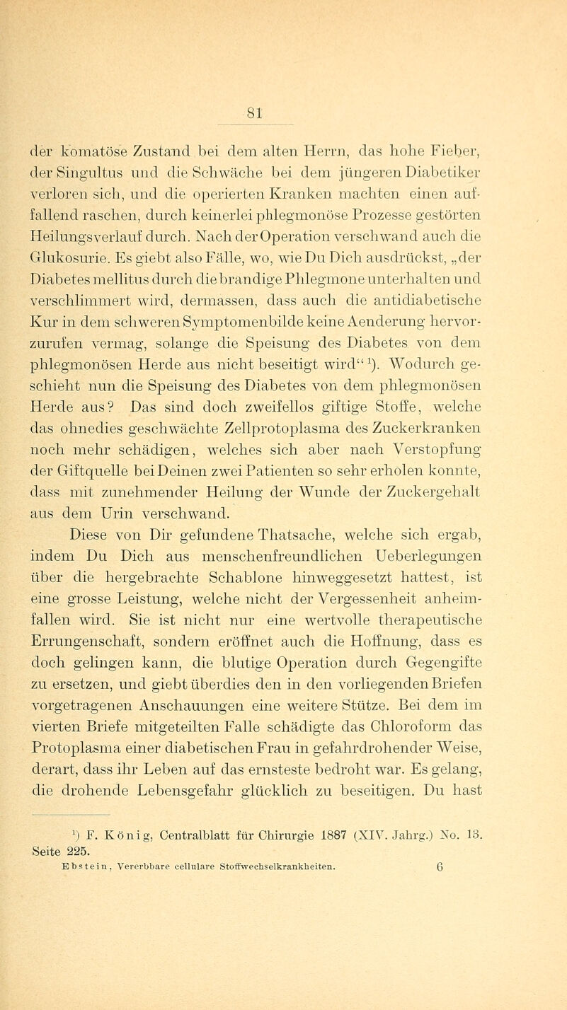 der komatöse Zustand bei dem alten Herrn, das hohe Fieber, der Singultus und die Schwäche bei dem jüngeren Diabetiker verloren sich, und die operierten Kranken machten einen auf- fallend raschen, durch keinerlei phlegmonöse Prozesse gestörten Heilungsverlauf durch. Nach der Operation verschwand auch die Glukosurie. Es giebt also Fälle, wo, wie Du Dich ausdrückst, „der Diabetes mellitus durch die brandige Phlegmone unterhalten und verschlimmert wird, dermassen, dass auch die antidiabetische Kur in dem schweren Symptomenbilde keine Aenderung hervor- zurufen vermag, solange die Speisung des Diabetes von dem phlegmonösen Herde aus nicht beseitigt wird 1). Wodurch ge- schieht nun die Speisung des Diabetes von dem phlegmonösen Herde aus? Das sind doch zweifellos giftige Stoffe, welche das ohnedies geschwächte Zellprotoplasma des Zuckerkranken noch mehr schädigen, welches sich aber nach Verstopfung der Giftquelle bei Deinen zwei Patienten so sehr erholen konnte, dass mit zunehmender Heilung der Wunde der Zuckergehalt aus dem Urin verschwand. Diese von Dir gefundene Thatsache, welche sich ergab, indem Du Dich aus menschenfreundlichen Ueberlegungen über die hergebrachte Schablone hinweggesetzt hattest, ist eine grosse Leistung, welche nicht der Vergessenheit anheim- fallen wird. Sie ist nicht nur eine wertvolle therapeutische Errungenschaft, sondern eröffnet auch die Hoffnung, dass es doch gelingen kann, die blutige Operation durch Gegengifte zu ersetzen, und giebt überdies den in den vorliegenden Briefen vorgetragenen Anschauungen eine weitere Stütze. Bei dem im vierten Briefe mitgeteilten Falle schädigte das Chloroform das Protoplasma einer diabetischen Frau in gefahrdrohender Weise, derart, dass ihr Leben auf das ernsteste bedroht war. Es gelang, die drohende Lebensgefahr glücklich zu beseitigen. Du hast r) F. König, Centralblatt für Chirurgie 1887 (XIV. Jahrg.) No. 13. Seite 225. Ebstein, Vererbbare cellulare Stoffwechselkrankheiten. Q