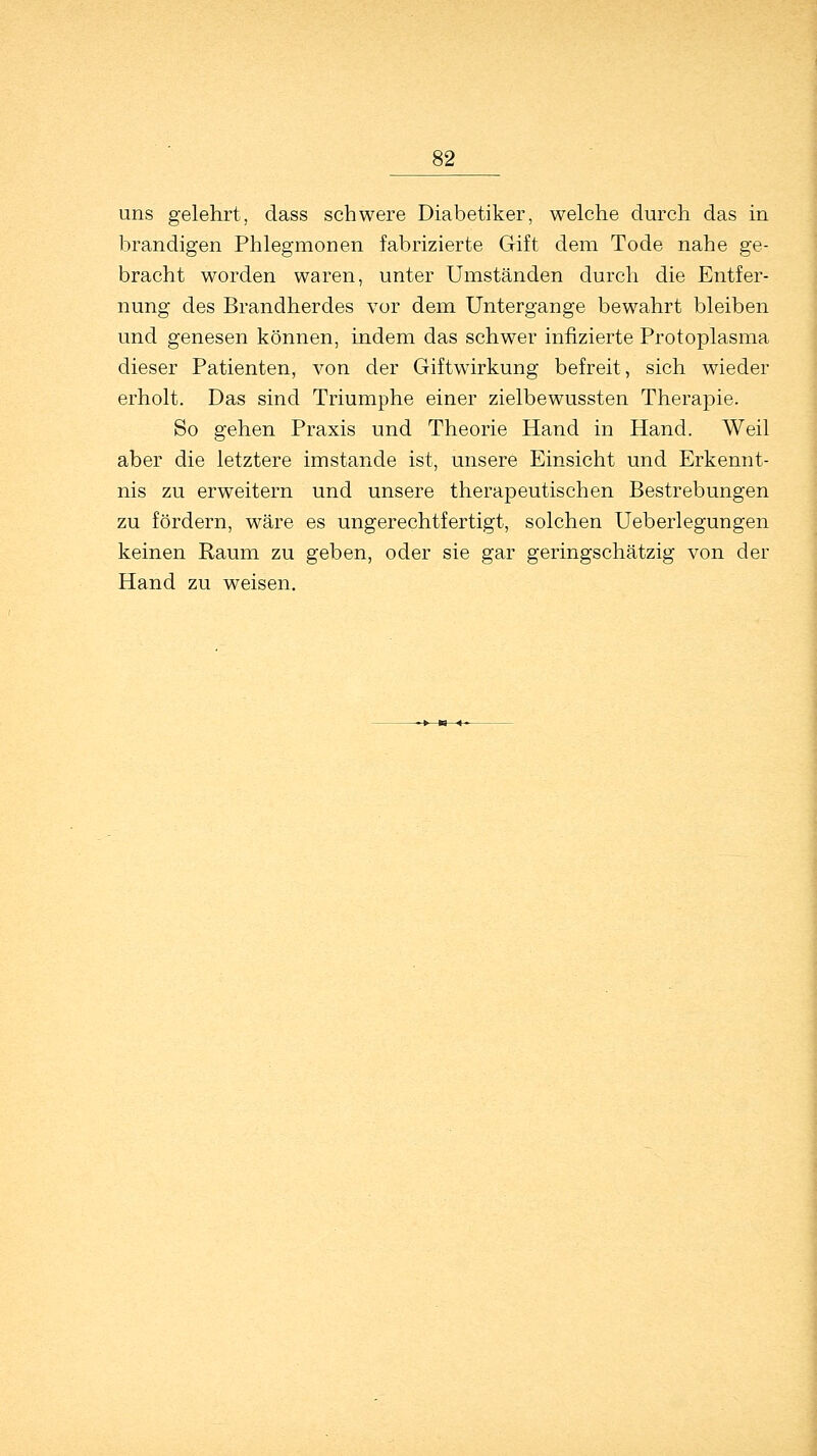 uns gelehrt, dass schwere Diabetiker, welche durch das in brandigen Phlegmonen fabrizierte Gift dem Tode nahe ge- bracht worden waren, unter Umständen durch die Entfer- nung des Brandherdes vor dem Untergange bewahrt bleiben und genesen können, indem das schwer infizierte Protoplasma dieser Patienten, von der Giftwirkung befreit, sich wieder erholt. Das sind Triumphe einer zielbewussten Therapie. So gehen Praxis und Theorie Hand in Hand. Weil aber die letztere imstande ist, unsere Einsicht und Erkennt- nis zu erweitern und unsere therapeutischen Bestrebungen zu fördern, wäre es ungerechtfertigt, solchen Ueberlegungen keinen Raum zu geben, oder sie gar geringschätzig von der Hand zu weisen.