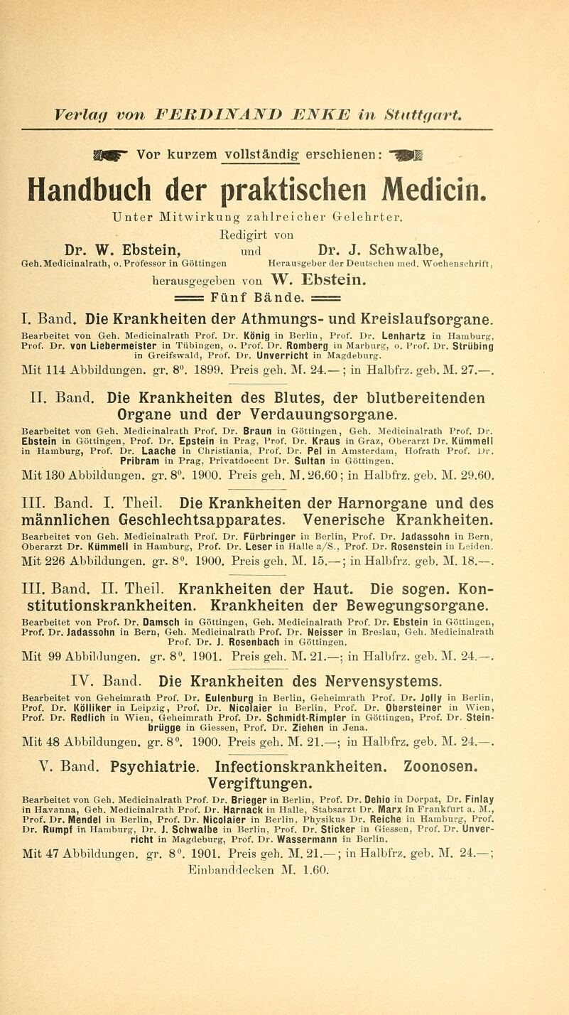 WWF Vor kurzem vollständig erschienen: ^81 Handbuch der praktischen Medicin. Unter Mitwirkung zahlreicher Gelehrter. Redigirt von Dr. W. Ebstein, und Dr. J. Schwalbe, Geh. Medicinalrath, o. Professor in Göttingen Herausgeber der Deutschen med. Wochenschrift, herausgegeben von W. Ebstein. ===== Fünf Bände. ===== I. Band. Die Krankheiten der Athmungs- und Kreislaufsorgane. Bearbeitet von Geh. Medicinalrath Prof. Dr. König in Berlin, Prof. Dr. Lenhartz in Hamburg, Prof. Dr. von Liebermeister in Tübingen, o. Prof. Dr. Romberg in Marburg, o. Prof. Dr. Striibing in Greifswald, Prof. Dr. Unverricht in Magdeburg. Mit 114 Abbildungen, gr. 8°. 1899. Preis geh. M. 24.— ; in Halbfrz. geb. M. 27.—. II. Band. Die Krankheiten des Blutes, der blutbereitenden Organe und der Verdauungsorgane. Bearbeitet von Geh. Medicinalrath Prof. Dr. Braun in Göttingen, Geh. Medicinalrath Prof. Dr. Ebstein in Göttingen, Prof. Dr. Epstein in Prag, Prof. Dr. Kraus in Graz, Oberarzt Dr. Kiimmeii in Hamburg, Prof. Dr. Laache in Christiania, Prof. Dr. Pel in Amsterdam, Hofrath Prof. Dr. Pribram in Prag, Privatdocent Dr. Sultan in Göttingen. Mit 130 Abbildungen, gr. 8°. 1900. Preis geh. M. 26.60; in Halbfrz. geb. M. 29.60. III. Band. I. TheiL Die Krankheiten der Harnorgane und des männlichen Geschlechtsapparates. Venerische Krankheiten. Bearbeitet von Geh. Medicinalrath Prof. Dr. Fürbringer in Berlin, Prof. Dr. Jadassohn in Bern, Oberarzt Dr. Kiimmeii in Hamburg, Prof. Dr. Leser in Halle a/S., Prof. Dr. Rosenstein in Leiden. Mit 226 Abbildungen, gr. 8°. 1900. Preis geh. M. 15.— ; in Halbfrz. geb. M. 18.—. III. Band. II. Theil. Krankheiten der Haut. Die sogen. Kon- stitutionskrankheiten. Krankheiten der Bewegungsorgane. Bearbeitet von Prof. Dr. Damscll in Göttingen, Geh. Medicinalrath Prof. Dr. Ebstein in Göttingen, Prof. Dr. Jadassohn in Bern, Geh. Medicinalrath Prof. Dr. Neisssr in Breslau, Geh. Medicinalrath Prof. Dr. J. Rosenbach in Göttingen. Mit 99 Abbildungen, er. 8°. 1901. Preis geh. M. 21.—: in Halbfrz. geb. M. 24.—. IV. Band. Die Krankheiten des Nervensystems. Bearbeitet von Geheimrath Prof. Dr. Eulenburg in Berlin, Geheimrath Prof. Dr. Jolly in Berlin, Prof. Dr. KÖlliker in Leipzig, Prof. Dr. Nicolaier in Berlin, Prof. Dr. Obarsteiner in Wien, Prof. Dr. Redlich in Wien, Geheimrath Prof. Dr. Schmidt-Rimpler in Göttingen, Prof. Dr. Stein- brügge in Giessen, Prof. Dr. Ziehen in Jena. Mit 48 Abbildungen, gr. 8°. 1900. Preis geh. M. 21.—; in Halbfrz. geb. M. 24.—. V. Band. Psychiatrie. Infectionskrankheiten. Zoonosen. Vergiftungen. Bearbeitet von Geh. Medicinalrath Prof. Dr. Brieger in Berlin, Prof. Dr. Dehio in Dorpat, Dr. Finlay in Havanna, Geh. Medicinalrath Prof. Dr. Harnack in Halle, Stabsarzt Dr. Marx in Frankfurt a. M., Prof. Dr. Mendel in Berlin, Prof. Dr. Nicolaier in Berlin, Physikus Dr. Reiche in Hamburg, Prof. Dr. Rumpf in Hamburg, Dr. J. Schwalbe in Berlin, Prof. Dr. Sticker in Giessen, Prof. Dr. Unver- richt in Magdeburg, Prof. Dr. Wassermann in Berlin. Mit 47 Abbildungen, gr. 8°. 1901. Preis geh. M. 21.—; in Halbfrz. geb. M. 24.— ; Einbanddecken M. 1.60.