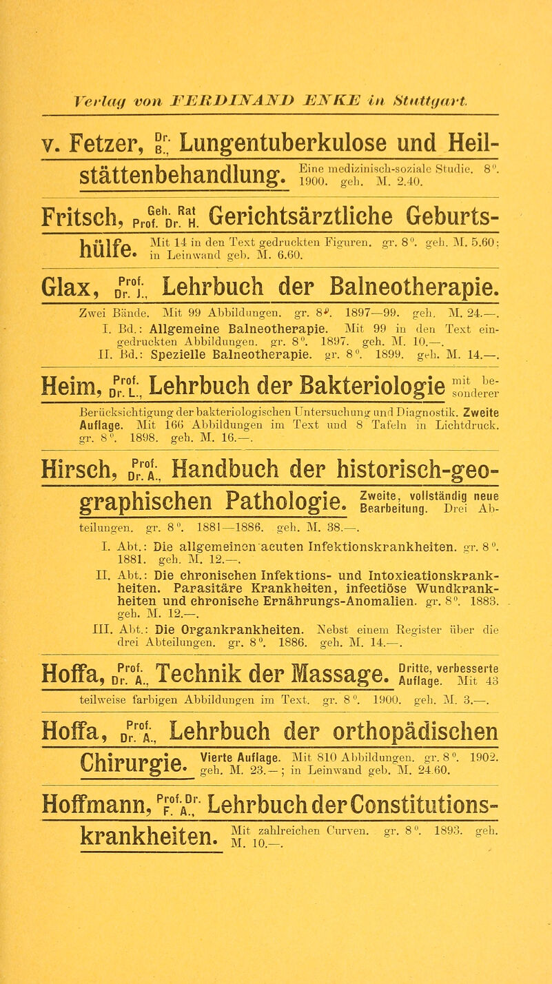 v. Fetzer, gr; Lungentuberkulose und Heil- stättenbehandlung, g» m^:niSiäle studie-8- Fritsch, p^'p,^. Gerichtsärztliehe Geburts- VilliFö Mit 14 in den Text gedruckten Figuren, gr. 8°. geh.. M. 5.60; IlUllt/. in Leinwand geb. M. 6.60. Glax, Dprroi„ Lehrbuch der Balneotherapie. Zwei Bände. Mit 99 Abbildungen, gr. 8*. 1897—99. geh. M. 24.—. I. Bd.: Allgemeine Balneotherapie. Mit 99 in den Text ein- gedruckten Abbildungen, gr. 8°. 1897. geh. M. 10.—. IL Bd.: Spezielle Balneotherapie, gr. 8°. 1899. geh. M. 14.—. Heim, Dprrt Lehrbuch der Bakteriologie j^ Berücksichtigung der bakteriologischen Untersuchung- und Diagnostik. Zweite Auflage. Mit 166 Abbildungen im Text und 8 Tafeln in Lichtdruck, gr. 8°. 1898. geh. M. 16.—. Hirsch, ^1 Handbuch der historisch-geo- graphischen Pathologie. SitlSstä^ T* teilungen. gr. 8°. 1881—1886. geh. M. 38.—. I. Abt.: Die allgemeinen acuten Infektionskrankheiten, gr. 8°. 1881. geh. M. 12.—. II. Abt.: Die ehronisehen Infektions- und Intoxieationskrank- heiten. Parasitäre Krankheiten, infeetiöse Wundkrank- heiten und ehronisehe Ernährungs-Anomalien, gr. 8°. 1883. geh. M. 12.—. III. Abt.: Die Organkrankheiten. Nebst einem Eegister über die drei Abteilungen, gr. 8°. 1886. geh. M. 14.—. Hoffa, Dprt Technik der Massage. SSSüTaSE« teilweise farbigen Abbildungen im Text. gr. 8 °. 1900. geh. M. 3.—. Hoffa, Dr.roA„ Lehrbuch der orthopädischen PVllT»llT»fria Vierte Auflage. Mit 810 Abbildungen, gr. 8°. 1902. *Jllil Ul glü« geh. M. 23.-; in Leinwand geb. M. 24.60. Hoffmann, PFofÄD' Lehrbuch der Constitutions- lrPSUllrVloii'A'n ~^^ zahlreichen Curven. gr. 8°. 1893. geh.