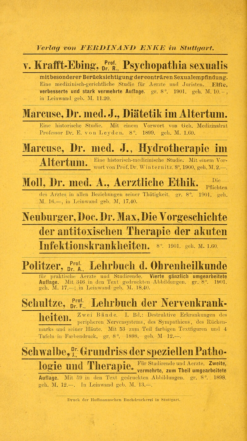 v. Krafft-Ebing, DprroR„ Psychopathia sexualis mitbesonderer Berücksichtigung der eonträren Sexualempfindung. Eine medizinisch-gerichtliche Studie für Aerzte und Juristen. Elfte, verbesserte und stark vermehrte Auflage, gr. 8°. 1901. geh. M. 10.-. in Leinwand geb. M. 11.20. Marcuse, Dr. med. J., Diätetik im Altertum, Eine historische Studie. Mit einem Vorwort von Geh. Medizinalrat Professor Dr. E. von Leyden. 8°. 1899. geh. M. 1.G0. Marcuse, Dr. med. J., Hydrotherapie im A l'f'AT'f'l'l'IYl -Eine historisch-medicinische Studie. Mit einem Vor- Aibt;! LI11II. wQrt vollProfiDr. Winternitz. 8°. 1900. geh.M.2.—. Moll, Dr. med. A., Aerztliche Ethik. Pfi^ des Arztes in allen Beziehungen seiner Thätigkeit. gr. 8°. 1901. geh. M. 16.—, in Leinwand geb. M. 17.40. IV euburg er, Doc. Dr. Max, Die Vorgeschichte der antitoxischen Therapie der akuten Infektionskrankheiten. *°. ^1, Seh. m. 1.00. Politzer, Dpr,'0Av Lehrbuch d. Ohrenheilkunde für praktische Aerzte uud Studirende. Vierte gänzlich umgearbeitete Auflage. Mit 1346 in den Text gedruckten Abbildungen, gr. 8°. 1901. geh. M. 17.—; in Leinwand geb. M. 18.40. Schnitze, DpPraFM Lehrbuch der Nervenkrank- llAllAll Zwei Bände. I. Bd.: Destruktive Erkrankungen des peripheren Nervensystems, des Sympathicus, des Rücken- marks und seiner Häute. Mit 53 zum Teil farbigen Textfiguren und 4 Tafeln iu Farbendruck, gr. 8°. 1898. geh. M 12.—. Schwalbe5' Ornndriss der speziellenPatho- Iaoia iirirl nPllAVaiiiA Eür Studirende und Aerzte. Zweite, IQgie UI1Ü llieiapie, ve,.mehrt8- 2l|m Thei, „„gearbeitete Auflage. Mit 59 in den Text gedruckten Abbildungen! gr. 8°. 1898. o;eh. M. 12.—. In Leinwand geb. M. 13.—. Druck der Hoffmannschen Buchdruckerei in Stuttgart.