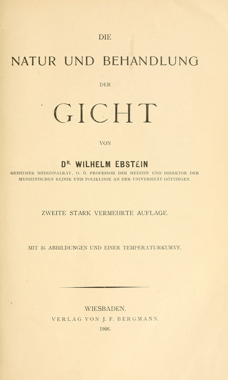 NATUR UND BEHANDLUNG DER -^ W N CxICHl VON D^^ WILHELM EBSTEIN GEHEIMER MEDIZINALRAT, O. O. PROFESSOR DER MEDIZIN QND DIREKTOR DER MEDIZINISCHEN KLINIK UND POLIKLINIK AN DER UNIVERSITÄT GÖTTINGEN. ZWEITE STARK VERMEHRTE AUFLAGE. MIT 35 ABBILDUNGEN UND EINER TEMPERATURKURVE. WIESBADEN. VERLAG VON J. F. BERGMANN. 1906.