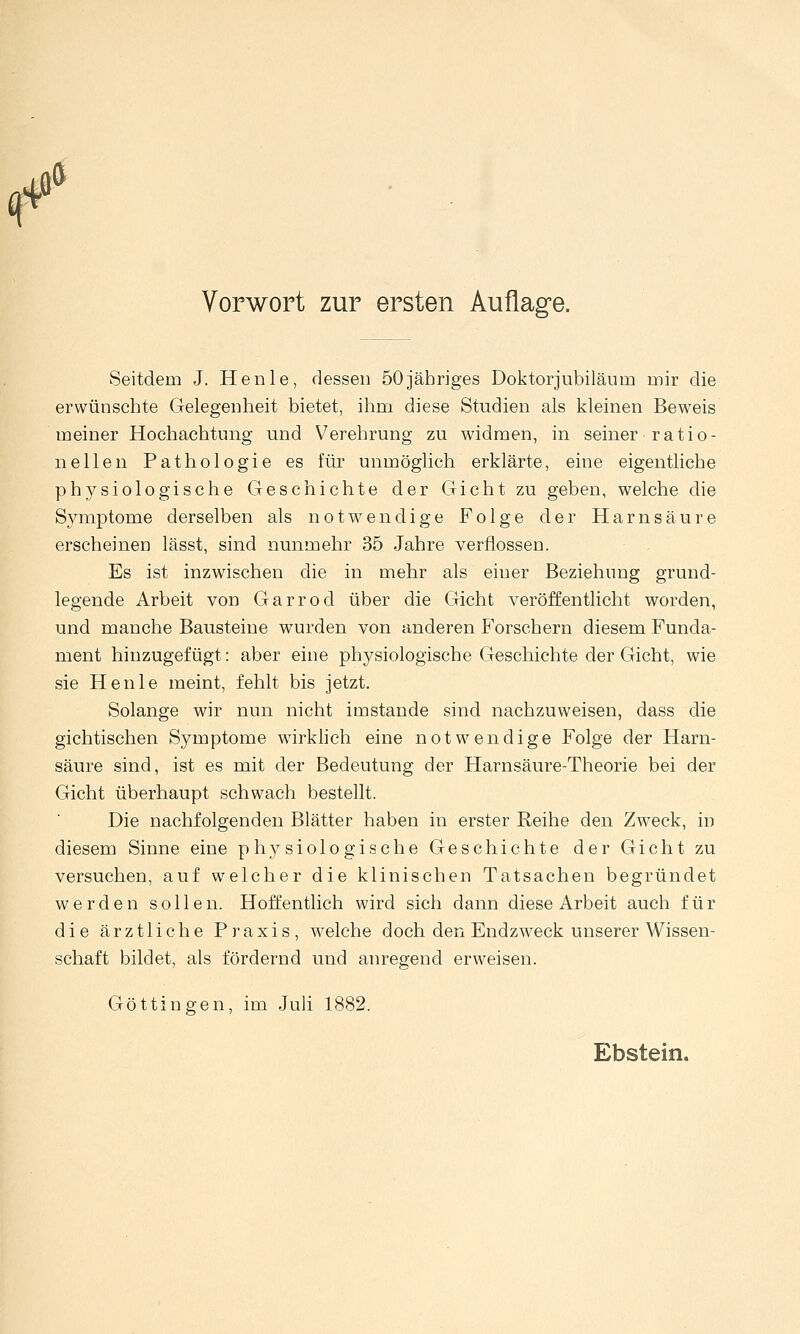 q 4Ö» Vorwort zur ersten Auflage. Seitdem J. Henle, dessen 50jähriges Doktorjubiläum mir die erwünschte Gelegenheit bietet, ihm diese Studien als kleinen Beweis meiner Hochachtung und Verehrung zu widmen, in seiner ratio- nellen Pathologie es für unmöglich erklärte, eine eigentliche physiologische Geschichte der Gicht zu geben, welche die Symptome derselben als notwendige Folge der Harnsäure erscheinen lässt, sind nunmehr 35 Jahre verflossen. Es ist inzwischen die in mehr als einer Beziehung grund- legende Arbeit von Garrod über die Gicht veröffentlicht worden, und manche Bausteine wurden von anderen Forschern diesem Funda- ment hinzugefügt: aber eine physiologische Geschichte der Gicht, wie sie Henle meint, fehlt bis jetzt. Solange wir nun nicht imstande sind nachzuweisen, dass die gichtischen Symptome wirkhch eine notwendige Folge der Harn- säure sind, ist es mit der Bedeutung der Harnsäure-Theorie bei der Gicht überhaupt schwach bestellt. Die nachfolgenden Blätter haben in erster Reihe den Zweck, in diesem Sinne eine physiologische Geschichte der Gicht zu versuchen, auf welcher die klinischen Tatsachen begründet werden sollen. Hoffentlich wird sich dann diese Arbeit auch für die ärztliche Praxis, welche doch den Endzweck unserer Wissen- schaft bildet, als fördernd und anregend erweisen. Göttingen, im Juh 1882. Ebstein.