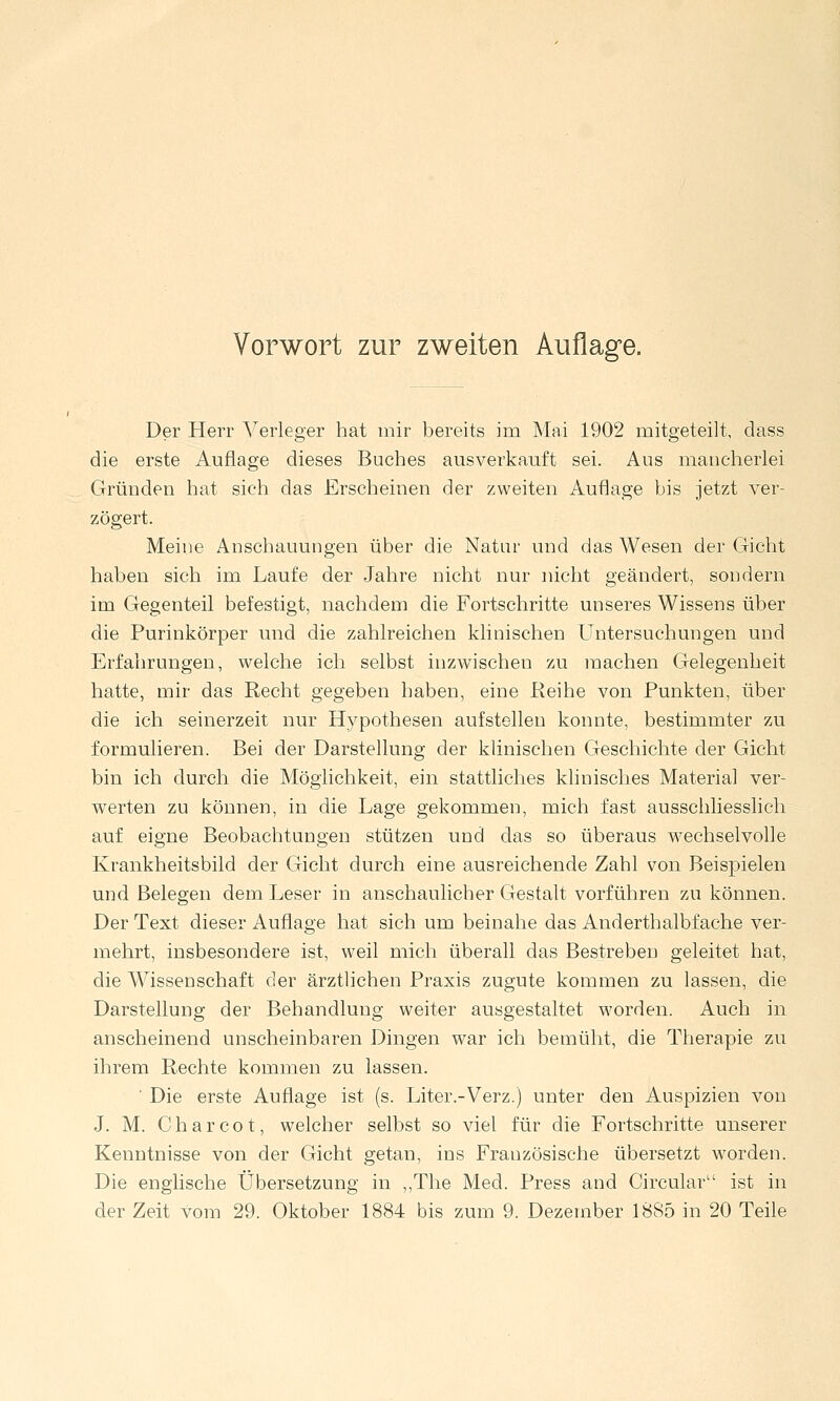 Vorwort zur zweiten Auflage. Der Herr Verleger hat mir bereits im Mai 1902 mitgeteilt, dass die erste Auflage dieses Buches ausverkauft sei. Aus mancherlei Gründen hat sich das Erscheinen der zweiten Auflage bis jetzt ver- zögert. Meine Anschauungen über die Natur und das Wesen der Gicht haben sich im Laufe der Jahre nicht nur nicht geändert, sondern im Gegenteil befestigt, nachdem die Fortschritte unseres Wissens über die Purinkörper und die zahlreichen klinischen Untersuchungen und Erfahrungen, welche ich selbst inzwischen zu machen Gelegenheit hatte, mir das Recht gegeben haben, eine Reihe von Punkten, über die ich seinerzeit nur Hypothesen aufstellen konnte, bestimmter zu formulieren. Bei der Darstellung der klinischen Geschichte der Gicht bin ich durch die Möglichkeit, ein stattliches klinisches Material ver- werten zu können, in die Lage gekommen, mich fast ausschliesslich auf eigne Beobachtungen stützen und das so überaus wechselvolle Krankheitsbild der Gicht durch eine ausreichende Zahl von Beispielen und Belegen dem Leser in anschaulicher Gestalt vorführen zu können. Der Text dieser Auflage hat sich um beinahe das Anderthalbfache ver- mehrt, insbesondere ist, weil mich überall das Bestreben geleitet hat, die Wissenschaft der ärztlichen Praxis zugute kommen zu lassen, die Darstellung der Behandlung weiter ausgestaltet worden. Auch in anscheinend unscheinbaren Dingen war ich bemüht, die Therapie zu ihrem Rechte kommen zu lassen. ■ Die erste Auflage ist (s. Liter.-Verz.) unter den Auspizien von J. M. C h a r c o t, welcher selbst so viel für die Fortschritte unserer Kenntnisse von der Gicht getan, ins Französische übersetzt worden. Die englische Übersetzung in ,,The Med. Press and Circular ist in der Zeit vom 29. Oktober 1884 bis zum 9. Dezember 1885 in 20 Teile