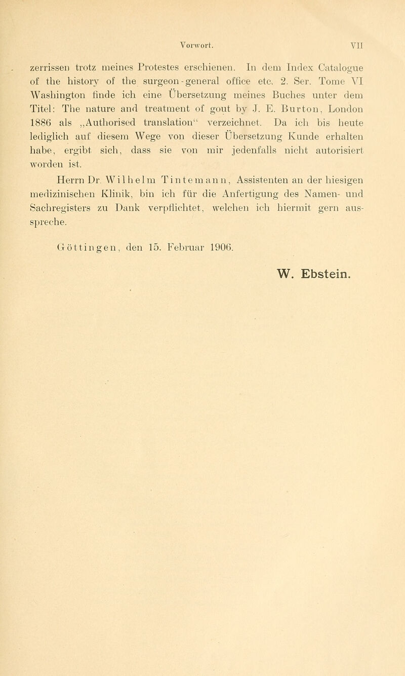 zerrissen trotz meines Protestes erscliienen. In dem Index Catalogue of the history of tlie surgeon-general office etc. 2. Ser. Tome VI Wasliington finde icli eine Übersetzung meines Buclies unter dem Titel: The nature and treatment of gout by J. E. Burton, London 1886 als „Autliorised translation verzeichnet. Da ich bis heute lediglich auf diesem Wege von dieser Übersetzung Kunde erhalten habe, ergibt sich, dass sie von mir jedenfalls nicht autorisiert worden ist. Herrn Dr. Wilhelm T i n t e m a n n, Assistenten an der hiesigen medizinischen Klinik, bin ich für die Anfertigung des Namen- und Sachregisters zu Dank verpflichtet, welchen ich hiermit gern aus- spreche. G ö 11 i n g e n , den 15. Februar 1906.