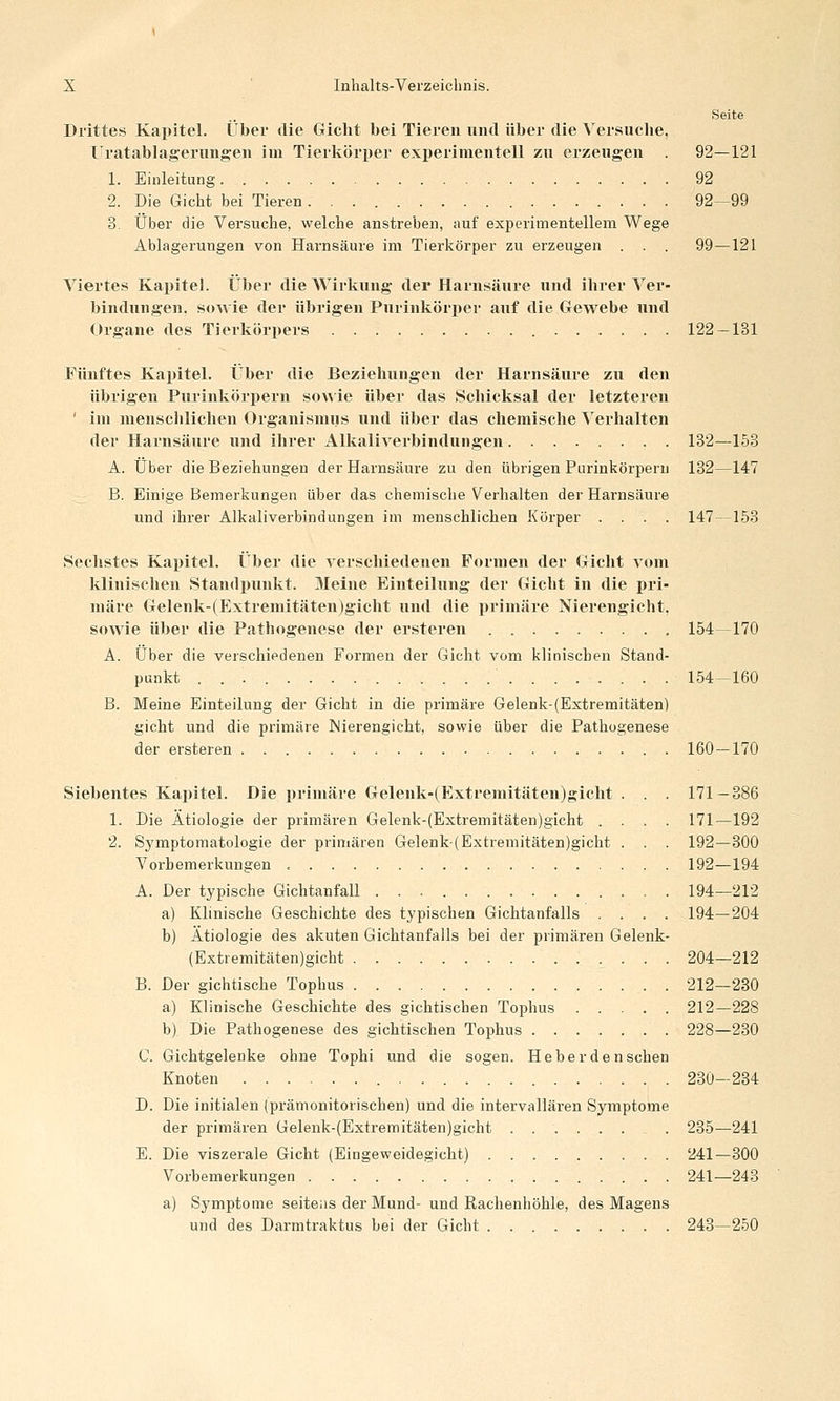 Seite Drittes Kapitel. Über die Gicht bei Tieren und über die Versuche, Uratablagerungen im Tierköri)er experimentell zu erzeugen . 92—121 1. Einleitung 92 2. Die Gicht bei Tieren 92—99 3. Über die Versuche, welche anstreben, auf experimentellem Wege Ablagerungen von Harnsäure im Tierkörper zu erzeugen . . . 99—121 Viertes Kapitel. Über die Wirkung der Harnsäure und ihrer Ver- bindungen, sowie der übrigen Purinkörper auf die Gewebe und Organe des Tierkörpers 122 — 131 Fünftes Kapitel. Über die Beziehungen der Harnsäure zu den übrigen Purinkörpern sowie über das Schicksal der letzteren ' im menschlichen Organismus und über das chemische Verhalten der Harnsäure und ihrer Alkalivei-bindungen 132—153 A. Über die Beziehungen der Harnsäure zu den übrigen Purinkörpern 132—147 B. Einige Bemerkungen über das chemische Verhalten der Harnsäure und ihrer Alkaliverbindungen im menschlichen Körper .... 147—153 Sechstes Kapitel. Über die verschiedenen Formen der Gicht vom klinischen Standpunkt. Meine Einteilung der Gicht in die pri- märe Gelenk-(Extremitäten)gicht und die primäre Merengicht, sowie über die Pathogenese der ersteren 154 170 A. Über die verschiedenen Formen der Gicht vom klinischen Stand- punkt 154-160 B. Meine Einteilung der Gicht in die primäre Gelenk-(Extremitäten) gicht und die primäre INierengicht, sowie über die Pathogenese der ersteren 160 — 170 Siebentes Kapitel. Die primäre Gelenk-(Extremitäten)gicht . . . 171-386 1. Die Ätiologie der primären Gelenk-(Extremitäten)gicht .... 171—192 2. Symptomatologie der primären Gelenk(Extremitäten)gicht . . . 192—300 Vorbemerkungen , 192—194 A. Der typische Gichtanfall 194—212 a) Klinische Geschichte des typischen Gichtanfalls .... 194—204 b) Ätiologie des akuten Gichtanfalls bei der primären Gelenk- (Extremitäten)gicht 204—212 B. Der gichtische Tophus . 212—280 a) Klinische Geschichte des gichtischen Tophus 212—228 b) Die Pathogenese des gichtischen Tophus 228—230 C. Gichtgelenke ohne Tophi und die sogen. Heber de nschen Knoten 230-234 D. Die initialen (prämonitorischen) und die intervallären Symptome der primären Gelenk-(Extremitäten)gicht ........ 235—241 E. Die viszerale Gicht (Eingeweidegicht) 241—800 Vorbemerkungen 241—243 a) Symptome seite;is der Mund- und Rachenhöhle, des Magens und des Darmtraktus bei der Gicht 243—250