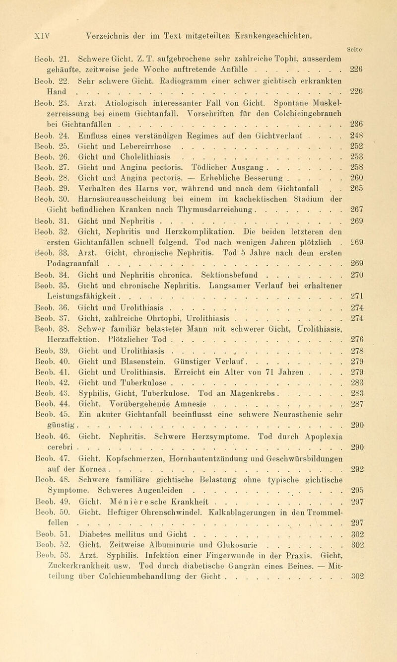 Seite Beob. 21. Schwere Gicht. Z. T. aufgebrochene sehr zahlreiche Tophi, ausserdem gehäufte, zeitweise jede Woche auftretende Anfälle 226 Beob. 22. Sehr schwere Gicht. Radiogramm einer schwer gichtisch erkrankten Hand 226 Beob. 23. Arzt. Ätiologisch interessanter Fall von Gicht. Spontane Muskel- zerreissung bei einem Gichtanfall. Vorschriften für den Colchicingebrauch bei Gichtanfällen 236 Beob. 24. Einfluss eines verständigen Regimes auf den Gichtverlauf .... 248 Beob. 25. Gicht und Lebercirrhose 252 Beob. 26. Gicht und Cholelithiasis 253 Beob. 27. Gicht und Angina pectoris. Tödlicher Ausgang 258 Beob. 28. Gicht und Angina pectoris. — Erhebliche Besserung 260 Beob. 29. Verhalten des Harns vor, während und nach dem Gichtanfall . 265 Beob. 30. Harnsäureausscheidung bei einem im kachektischen Stadium der Gicht befindlichen Kranken nach Thymusdarreichung 267 Beob. 31. Gicht und Nephritis 269 Beob. 32. Gicht, Nephritis und Herzkomplikation. Die beiden letzteren den ersten Gichtanfällen schnell folgend. Tod nach wenigen Jahren plötzlich . ^69 Beob. 33. Arzt. Gicht, chronische Nephritis. Tod 5 Jahre nach dem ersten Podagraanfall 269 Beob. 34. Gicht und Nephritis chronica. Sektionsbefund 270 Beob. 85. Gicht und chronische Nephritis. Langsamer Verlauf bei erhaltener Leistungsfähigkeit 271 Beob. 36. Gicht und Urolithiasis 274 Beob. 37. Gicht, zahlreiche Ohrtophi, Urolithiasis 274 Beob. 38. Schwer familiär belasteter Mann mit schwerer Gicht, Urolithiasis, Herzaffektion. Plötzlicher Tod 276 Beob. 39. Gicht und Urolithiasis 278 Beob. 40. Gicht und Blasenstein. Günstiger Verlauf 279 Beob. 41. Gicht und Urolithiasis. Erreicht ein Alter von 71 Jahren .... 279 Beob. 42. Gicht und Tuberkulose 283 Beob. 4o. Syphilis, Gicht, Tuberkulose. Tod an Magenkrebs 283 Beob. 44. Gicht. Vorübergehende Amnesie 287 Beob. 45. Ein akuter Gichtanfall beeinflusst eine schwere Neurasthenie sehr günstig 290 Beob. 46. Gicht. Nephritis. Schwere Herzsymptome. Tod durch Apoplexia cerebri 290 Beob. 47. Gicht. Kopfschmerzen, Hornhautentzündung und Geschwürsbildungen auf der Kornea 292 Beob. 48. Schwere familiäre gichtische Belastung ohne typische gichtische Symptome. Schv/eres Augenleiden 295 Beob. 49. Gicht. Moniere sehe Krankheit 297 Beob. 50. Gicht. Heftiger Ohrenschwindel. Kalkablagerungen in den Trommel- fellen 297 Beob. 51. Diabetes mellitus und Gicht 302 Beob. 52. Gicht. Zeitweise Albuminurie und Glukosurie 802 Beob, 53. Arzt. Syphilis. Infektion einer Fingerwunde in der Praxis. Gicht, Zuckerkrankheit usw. Tod durch diabetische Gangrän eines Beines. — Mit- teilung über Colchicumbehandlung der Gicht 302