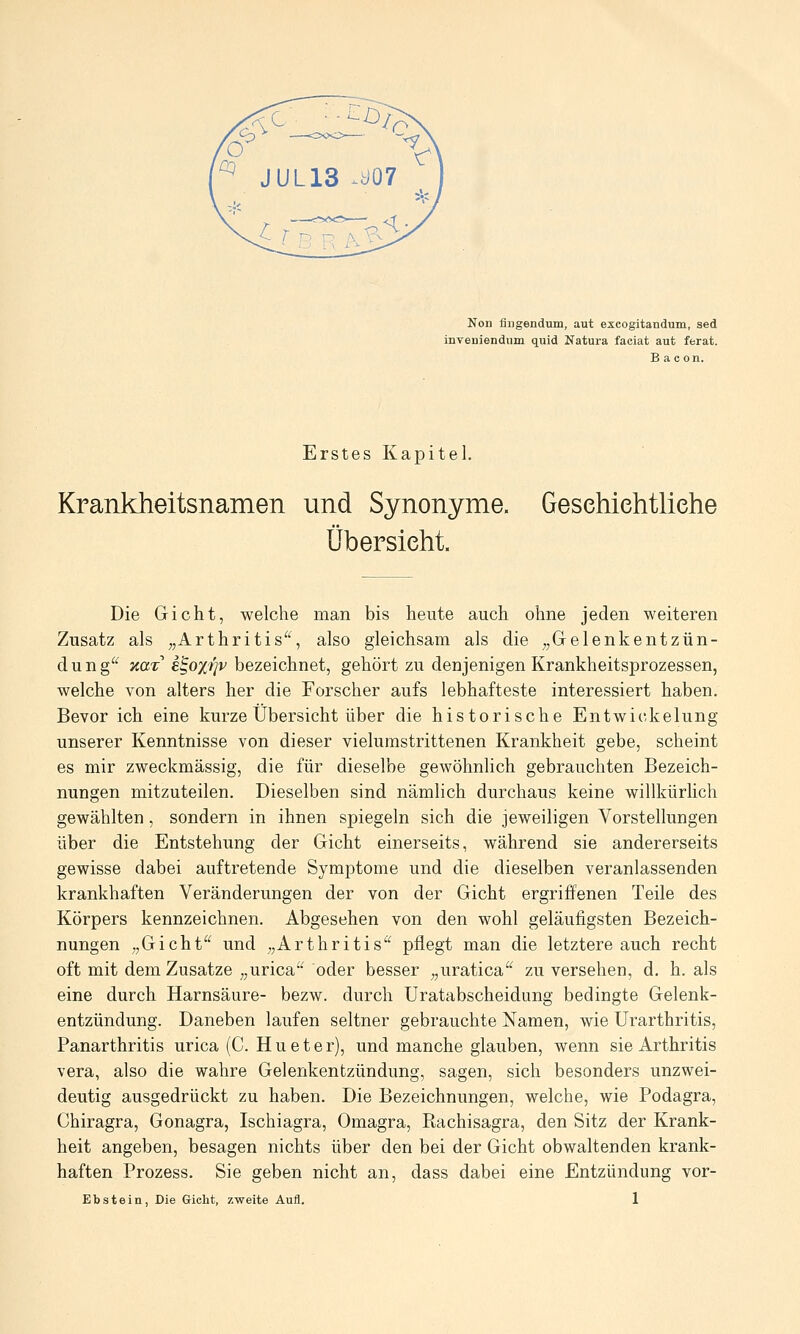 Non fliigendum, aut excogitandum, sed inveuiendum quid Natura faciat aut ferat. B a c on. Erstes Kapitel. Krankheitsnamen und Synonyme. Gesehiehtliehe Übersieht. Die Gicht, welche man bis heute auch ohne jeden weiteren Zusatz als ;,Arthritis'', also gleichsam als die ^^Gelenkentzün- dung^' icaz e^oxrjv bezeichnet, gehört zu denjenigen Krankheitsprozessen, welche von alters her die Forscher aufs lebhafteste interessiert haben. Bevor ich eine kurze Übersicht über die historische Entwickelung unserer Kenntnisse von dieser vielumstrittenen Krankheit gebe, scheint es mir zweckmässig, die für dieselbe gewöhnlich gebrauchten Bezeich- nungen mitzuteilen. Dieselben sind nämlich durchaus keine willkürlich gewählten, sondern in ihnen spiegeln sich die jeweiligen Vorstellungen über die Entstehung der Gicht einerseits, während sie andererseits gewisse dabei auftretende Symptome und die dieselben veranlassenden krankhaften Veränderungen der von der Gicht ergriffenen Teile des Körpers kennzeichnen. Abgesehen von den wohl geläufigsten Bezeich- nungen „Gicht und „Arthritis'^ pflegt man die letztere auch recht oft mit dem Zusätze „urica oder besser „uratica zu versehen, d. h. als eine durch Harnsäure- bezw. durch Uratabscheidung bedingte Gelenk- entzündung. Daneben laufen seltner gebrauchte Namen, wie Urarthritis, Panarthritis urica (C. Hu et er), und manche glauben, wenn sie Arthritis Vera, also die wahre Gelenkentzündung, sagen, sich besonders unzwei- deutig ausgedrückt zu haben. Die Bezeichnungen, welche, wie Podagra, Chiragra, Gonagra, Ischiagra, Omagra, Rachisagra, den Sitz der Krank- heit angeben, besagen nichts über den bei der Gicht obwaltenden krank- haften Prozess. Sie geben nicht an, dass dabei eine Entzündung vor-