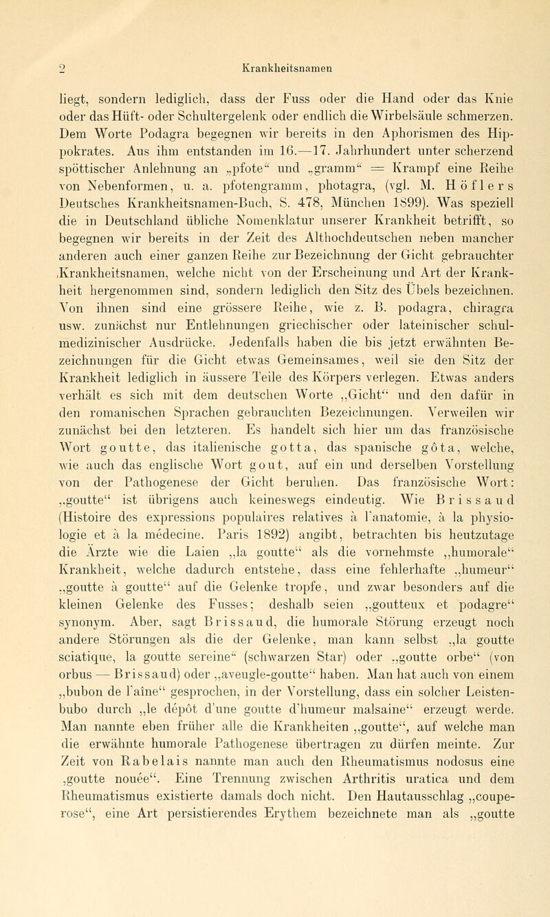 liegt, sondern lediglich, dass der Fuss oder die Hand oder das Knie oder das Hüft- oder Schultergelenk oder endlich die Wirbelsäule schmerzen. Dem Worte Podagra begegnen wir bereits in den Aphorismen des Hip- pokrates. Aus ihm entstanden im 16.—17. Jahrhundert unter scherzend spöttischer Anlehnung an „pfote und ,,gramm = Krampf eine Reihe von Nebenformen, u. a. pfotengramm, photagra, (vgl. M. Höflers Deutsches Krankheitsnamen-Buch, S. 478, München 1899). Was speziell die in Deutschland übliche Nomenklatur unserer Krankheit betrifft, so begegnen wir bereits in der Zeit des Althochdeutschen neben mancher anderen auch einer ganzen Reihe zur Bezeichnung der Gicht gebrauchter .Krankheitsnamen, welche nicht von der Erscheinung und Art der Krank- heit hergenommen sind, sondern lediglich den Sitz des Übels bezeichnen. Von ihnen sind eine grössere Reihe, wie z. B. podagra, chiragra usw. zunächst nur Entlehnungen griechischer oder lateinischer schul- medizinischer Ausdrücke. Jedenfalls haben die bis jetzt erwähnten Be- zeichnungen für die Gicht etwas Gemeinsames, weil sie den Sitz der Krankheit lediglich in äussere Teile des Körpers verlegen. Etwas anders verhält es sich mit dem deutschen Worte ,,Gicht'^' und den dafür in den romanischen Sprachen gebrauchten Bezeichnungen. Verweilen wir zunächst bei den letzteren. Es handelt sich hier um das französische Wort goutte, das italienische gotta, das spanische göta, welche, wie auch das englische Wort gout, auf ein und derselben Vorstellung von der Pathogenese der Gicht beruhen. Das französische Wort: ,,goutte ist übrigens auch keineswegs eindeutig. Wie Brissaud (Histoire des expressions populaires relatives ä Tanatomie, ä la Physio- logie et ä la medecine. Paris 1892) angibt, betrachten bis heutzutage die Ärzte wie die Laien ,,la goutte als die vornehmste ,,humorale Krankheit, welche dadurch entstehe, dass eine fehlerhafte ,,humeur „goutte ä goutte auf die Gelenke tropfe, und zwar besonders auf die kleinen Gelenke des Fusses; deshalb seien ,,goutteux et podagre synonym. Aber, sagt Brissaud, die humorale Störung erzeugt noch andere Störungen als die der Gelenke, man kann selbst ;,la goutte sciatique, la goutte sereine'' (schwarzen Star) oder .,goutte orbe (von orbus — Brissaud) oder ,,aveugle-goutte haben. Man hat auch von einem ,,bubon de Paine gesprochen, in der Vorstellung, dass ein solcher Leisten- bubo durch ,,le depöt d'une goutte d'humeur malsaine erzeugt werde. Man nannte eben früher alle die Krankheiten ,,goutte, auf welche man die erwähnte humorale Pathogenese übertragen zu dürfen meinte. Zur Zeit von Rabelais nannte man auch den Rheumatismus nodosus eine ,goutte nouee. Eine Trennung zwischen Arthritis uratica und dem Rheumatismus existierte damals doch nicht. Den Hautausschlag „coupe- rose, eine Art persistierendes Erythem bezeichnete man als „goutte